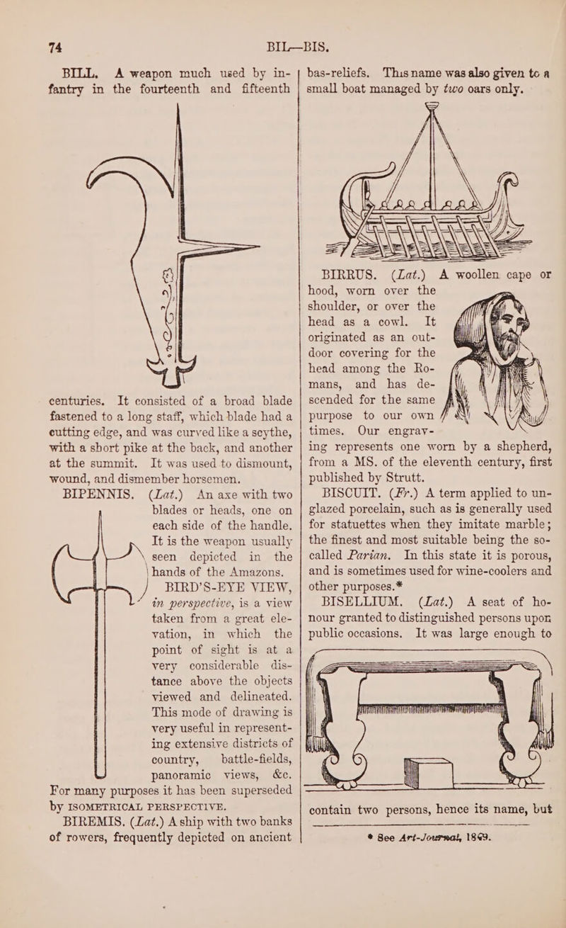 BILL, A weapon much used by in- fantry in the fourteenth and fifteenth centuries. It consisted of a broad blade fastened to a long staff, which blade had a cutting edge, and was curved like a scythe, with a short pike at the back, and another at the summit. It was used to dismount, wound, and dismember horsemen. BIPENNIS. (Zat.) An axe with two blades or heads, one on each side of the handle. It is the weapon usually , Seen depicted in the \hands of the Amazons. BIRD’S-EYE VIEW, in perspective, 1s a view taken from a great ele- vation, in which the point of sight is at a very considerable dis- tance above the objects viewed and delineated. This mode of drawing is very useful in represent- ing extensive districts of country, _ battle-fields, panoramic views, &amp;c. For many purposes it has been superseded by ISOMETRICAL PERSPECTIVE. BIREMIS. (Lat.) A ship with two banks of rowers, frequently depicted on ancient 2’ This name was also given to a = BIRRUS. Lat.) ! Wy woollen cape or hood, worn over the ae or over the head as a cowl. It originated as an out- door covering for the head among the Ro- mans, and has de- scended for the same purpose to our own times. Our engray- ing represents one worn by a shepeeng from a MS. of the eleventh century, first published by Strutt. BISCUIT. (F*%.) A term applied to un- glazed porcelain, such as is generally used for statuettes when they imitate marble; the finest and most suitable being the so- called Parian. In this state it is porous, and is sometimes used for wine-coolers and other purposes.* BISELLIUM. (Lat.) A seat of ho- nour granted to distinguished persons upon public occasions. It was large enough to