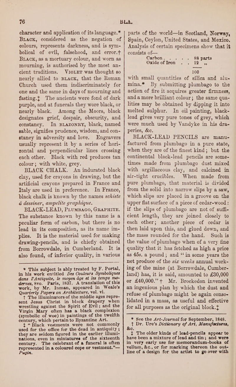 character and application of its language.* Buack, considered as the negation of colours, represents darkness, and is sym- bolical of evil, falsehood, and error.t BLACK, as a mortuary colour, and worn as mourning, is authorised by the most an- cient traditions. VIOLET was thought so nearly allied to BLACK, that the Roman Church used them indiscriminately for one and the same in days of mourning and fasting.{ The ancients were fond of dark purple, and at funerals they wore black, or nearly black. Among the Moors, black designates grief, despair, obscurity, and constancy. In BLazonry, black, named sable, signifies prudence, wisdom, and con- stancy in adversity and love. Engravers usually represent it by a series of hori- zontal and perpendicular lines crossing each other. Black with red produces tan colour; with white, grey. BLACK CHALK. An indurated black clay, used for crayons in drawing, but the artificial crayons prepared in France and Italy are used in preference. In France, black chalk is known by the names schiste a dessiner, ampelite graphique. BLACK-LEAD, PLuMBAGO, GRAPHITE. The substance known by this name is a peculiar form of carbon, but there is no lead in its composition, as its name im- plies. It is the material used for making drawing-pencils, and is chiefly obtained from Borrowdale, in Cumberland. It is also found, of inferior quality, in various * This subject is ably treated by F. Portal, in his work entitled Des Couleurs Symboliques dans TAntiguite, le moyen age et les temps mo- dernes, 8vo. Paris, 1837. A translation of this work, by Mr. Inman, appeared in Weale’s Quarterly Papers on Architecture, vol. vi. + The illuminators of the middle ages repre- sent Jesus Christ in black drapery when wrestling against the Spirit of Evil; and the Virgin Mary often has a black complexion (symbolic of woe) in paintings of the twelfth century, which pertain to Byzantine Art. ft “ Black vestments were not commonly used for the office for the dead in antiquity ; they are seldom figured in the earlier illumi- nations, even in miniatures of the sixteenth century. The celebrant of a funeral is often represented in a coloured cope or vestment.”— Pugin. parts of the world—in Scotland, Norway, Spain, Ceylon, United States, and Mexico. Analysis of certain specimens show that it consists of— Carbon. .. . . 88 parts OXI0G OS; LYOn ee eee 100 with small quantities of silica and alu- mina.* By submitting plumbago to the action of fire it acquires greater firmness, and a more brilliant colour; the same qua- lities may be obtained by dipping it into melted sulphur. In oil painting, black- lead gives very pure tones of grey, which were much used by Vandyke in his dra- peries, &amp;c. BLACK-LEAD PENCILS are manu- factured from plumbago in a pure state, when they are of the finest kind; but the continental black-lead pencils are some- times made from plumbago dust mixed with argillaceous clay, and calcined in air-tight crucibles. When made from pure plumbago, that material is divided from the solid into narrow slips by a saw, which slips are placed in a groove on the upper flat surface of a piece of cedar-wood : if the slips of plumbago are not of suffi- cient length, they are joined closely to each other; another piece of cedar is then laid upon this, and glued down, and the mass rounded for the hand. Such is the value of plumbago when of a very fine quality that it has fetched as high a price as 45s. a pound; and ‘‘in some years the net produce of the s¢z weeks annual work- ing of the mine (at Borrowdale, Cumber- land) has, it is said, amounted to £30,000 or £40,000.+ Mr. Brockedon invented an ingenious plan by which the dust and refuse of plumbago might be again conso- lidated in a mass, as useful and effective for all purposes as the original block. * See the Art-Journal for September, 1848. a Dr. Ure’s Dictionary of Art, Manufactures, Ce t The older kinds of lead-pencils appear to have been a mixture of lead and tin; and were in very early use for memorandum-books of vellum, &amp;c., or for marking thereon the out- line of a design for the artist to go over with