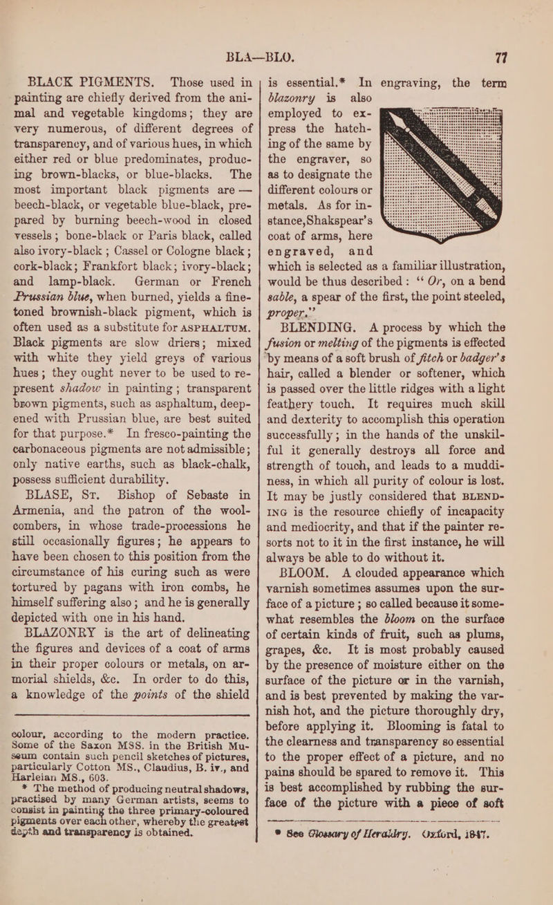 BLACK PIGMENTS. Those used in painting are chiefly derived from the ani- mal and vegetable kingdoms; they are very numerous, of different degrees of transparency, and of various hues, in which either red or blue predominates, produc- ing brown-blacks, or blue-blacks. The most important black pigments are — beech-black, or vegetable blue-black, pre- pared by burning beech-wood in closed vessels ; bone-black or Paris black, called also ivory-black ; Cassel or Cologne black ; cork-black; Frankfort black; ivory-black; and lamp-black. German or French Prussian blue, when burned, yields a fine- toned brownish-black pigment, which is often used as a substitute for ASPHALTUM. Black pigments are slow driers; mixed with white they yield greys of various hues; they ought never to be used to re- present shadow in painting; transparent brown pigments, such as asphaltum, deep- ened with Prussian blue, are best suited for that purpose.* In fresco-painting the carbonaceous pigments are not admissible; only native earths, such as black-chalk, possess sufficient durability. BLASE, Sr. Bishop of Sebaste in Armenia, and the patron of the wool- combers, in whose trade-processions he still occasionally figures; he appears to have been chosen to this position from the circumstance of his curing such as were tortured by pagans with iron combs, he himself suffering also; and he is generally depicted with one in his hand. BLAZONRY is the art of delineating the figures and devices of a coat of arms in their proper colours or metals, on ar- morial shields, &amp;c. In order to do this, a knowledge of the points of the shield eolour, according to the modern practice. Some of the Saxon MSS. in the British Mu- seum contain such pencil sketches of pictures, particularly Cotton MS., Claudius, B. iv., and Harleian MS., 603. * The method of producing neutral shadows, practised by many German artists, seems to consist in painting the three primary-coloured pigments over each other, whereby the greatest depth and transparency is obtained. is essential.* In engraving, the term blazonry is also employed to ex- press the hatch- ing of the same by the engraver, so as to designate the different colours or metals. As for in- stance,Shakspear’s coat of arms, here engraved, and which is selected as a familiar illustration, would be thus described: ‘‘ Or, on a bend sable, a spear of the first, the point steeled, proper.” BLENDING. A process by which the JSusion or melting of the pigments is effected “by means of a soft brush of jitch or badger’ s hair, called a blender or softener, which is passed over the little ridges with a light feathery touch. It requires much skill and dexterity to accomplish this operation successfully ; in the hands of the unskil- ful it generally destroys all force and strength of touch, and leads to a muddi- ness, in which all purity of colour is lost. It may be justly considered that BLEND- ING is the resource chiefly of incapacity and mediocrity, and that if the painter re- sorts not to it in the first instance, he will always be able to do without it. BLOOM. A clouded appearance which varnish sometimes assumes upon the sur- face of a picture ; so called because it some- what resembles the bloom on the surface of certain kinds of fruit, such as plums, grapes, &amp;c. It is most probably caused by the presence of moisture either on the surface of the picture or in the varnish, and is best prevented by making the var- nish hot, and the picture thoroughly dry, before applying it. Blooming is fatal to the clearness and transparency so essential to the proper effect of a picture, and no pains should be spared to remove it. This is best accomplished by rubbing the sur- face of the picture with a piece of soft ® See Glossary of Heraldry. Oxford, i647.