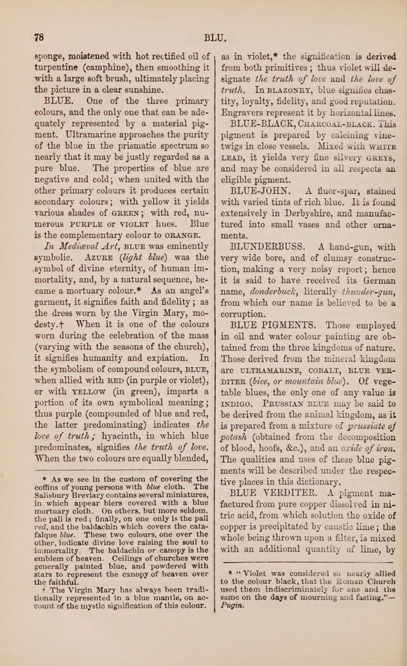 sponge, moistened with hot rectified oil of turpentine (camphine), then smoothing it with a large soft brush, ultimately placing the picture in a clear sunshine. BLUE. One of the three primary colours, and the only one that can be ade- quately represented by a material pig- ment, Ultramarine approaches the purity of the blue in the prismatic spectrum so nearly that it may be justly regarded as a pure blue. The properties of blue are negative and cold; when united with the other primary colours it produces certain secondary colours; with yellow it yields various shades of GREEN; with red, nu- merous PURPLE or VIOLET hues. Blue is the complementary colour to ORANGE. In Medieval Art, BLUE was eminently symbolic, AzuRE (light blue) was the symbol of divine eternity, of human im- mortality, and, by a natural sequence, be- came a mortuary colour.* As an angel’s garment, it signifies faith and fidelity; as the dress worn by the Virgin Mary, mo- desty.¢ When it is one of the colours worn during the celebration of the mass (varying with the seasons of the church), it signifies humanity and expiation. In when allied with RED (in purple or violet), or with YELLOW (in green), imparts a portion of its own symbolical meaning ; thus purple (compounded of blue and red, the latter predominating) indicates the love of truth; hyacinth, in which blue predominates, signifies the truth of love. When the two colours are equally blended, * Ags we see in the custom of covering the coffins of young persons with blue cloth. The Salisbury Breviary contains several miniatures, in which appear biers covered with a blue mortuary cloth. On others, but more seldom, the pall is red; finally, on one only is the pall red, and the baldachin which covers the cata- falque blue. These two colours, one over the other, indicate divine love raising the soul to immortality. The baldachin or canopy is the emblem of heaven. generally painted blue, and powdered with stars to represent the canopy of heaven over the faithful. + The Virgin Mary has always been tradi- tionally represented in a blue mantle, on ac- count of the mystic signification of this colour. as in violet,* the signitication is derived from both primitives ; thus violet will de- signate the truth of love and the love of truth. In BLAZONRY, blue signifies chas- tity, loyalty, fidelity, and good reputation. Engravers represent it by horizontal lines, BLUE-BLACK, CHARCOAL-BLACK. This pigment is prepared by calcining vine- twigs in close vessels. Mixed with WHITE LEAD, it yields very fine silvery GREYs, and may be considered in all respects an eligible pigment. BLUE-JOHN. A fluor-spar, stained with varied tints of rich blue. It is found extensively in Derbyshire, and manufac- tured into small vases and other orna- ments. BLUNDERBUSS. A hand-gun, with very wide bore, and of clumsy construc- tion, making a very noisy report; hence it is said to have received its German name, donderbuck, literally thunder-gun, from which our name is believed to be a corruption. BLUE PIGMENTS. Those employed in oil and water colour painting are ob- tained from the three kingdoms of nature. Those derived from the mineral kingdom are ULTRAMARINE, COBALT, BLUE VER- DITER (dice, or mountain blue). Of vege- table blues, the only one of any value is INDIGO. PRUSSIAN BLUE may be said to be derived from the animal kingdom, as it is prepared from a mixture of prussiate of potash (obtained from the decomposition of blood, hoofs, &amp;c.), and an oxide of tron. The qualities and uses of these blue pig- ments will be described under the respec- tive places in this dictionary. BLUE VERDITER. A pigment ma- factured from pure copper dissolved in ni- tric acid, from which solution the oxide of copper is precipitated by caustic lime; the whole being thrown upon a filter, is mixed with an additional quantity of lime, by * “ Violet was considered so nearly allied to the colour black, that the Roman Church used them indiscriminately for one and the same on the days of mourning and fasting.”— Pugin.