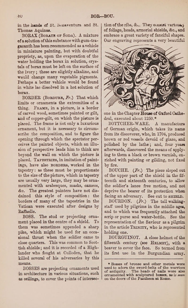 in the bands of St. bunaventura and St. Thomas Aquinas. BORAX (Borate oF Sopa). A mixture of a solution of this substance with gum-tra- gacanth has been recommended as a vehicle in miniature painting, but with doubtful propriety, as, upon the evaporation of the water holding the borax in solution, crys- tals of borax must be left on the surface of the ivory; these are slightly alkaline, and would change many vegetable pigments. Perhaps a better vehicle would be found ir. white lac dissolved in a hot solution of borax. BORDER (Bonpvurg, Fr.) That which limits or ornaments the extremities of a thing. FRams, in a picture, is a border of carved wood, sometimes painted or gilt, and of copper-gilt, on which the pieture is placed. The frame is not only a luxurious ornament, but it is necessary to circum- scribe the composition, and to figure the opening through which the spectator per- ceives the painted objects, which an illu- sion of perspective leads him to think are beyond the wall on which the picture is placed. TAPESTRIES, in imitation of paint- ings, have also BORDERS, worked in the tapestry: as these must be proportionate to the size of the picture, which in tapestry are usually very large, they may be orna- mented with arabesques, masks, cameos, &amp;c. The greatest painters have not dis- dained this style of composition: the borders of many of the tapestries in the Vatican were executed after designs by Raffaelle. BOSS. The stud or projecting orna- ment placed in the centre of a shield. To them was sometimes appended a sharp pike, which might be used for an occa- sional thrust when the soldier came to close quarters. This was common to Scot- tish shields; and it is recorded of a High- lander who fought at Culloden, that he killed several of his adversaries by this means. BOSSES are projecting ornaments used in architecture in various situations, such as ceilings, to cover the points of intersec- one in the Chapter House of Oxford Cathe- dral, executed about 1250.* BOTTCHER-WARE. A manufacture of German origin, which takes its name from its discoverer, who, in 1704, produced brown or red vessels devoid of glaze, and polished by the lathe; and, four years afterwards, discovered the means of apply- ing to them a black or brown varnish, en- riched with painting or gilding, not fixed by fire. BOUCHE. (Fr.) The piece sloped out of the upper part of the shield in the fif- teenth and sixteenth centuries, to allow the soldier’s lance free motion, and not deprive the bearer of its protection when facing an adversary. See cut to SHIELD. BOURDON. (#r.) The tall walking- staff used by pilgrims in the middle ages, and to which was frequently attached the scrip or purse and water-bottle. See the representation of the Saviour as a pilgrim in the article TriniTy, who is represented holding one. BOURGUINOT. A close helmet of the fifteenth century (see HkrLMET), with a beaver to cover the face. So termed from its first use in the Burgundian army. * Bosses of bronze and other metals were used to adorn the sword-belta of the warriors of antiquity. The heads of nails were also ornamented with sculptured bosses, 4s is seer on the doors of the Pantheon at Rome.