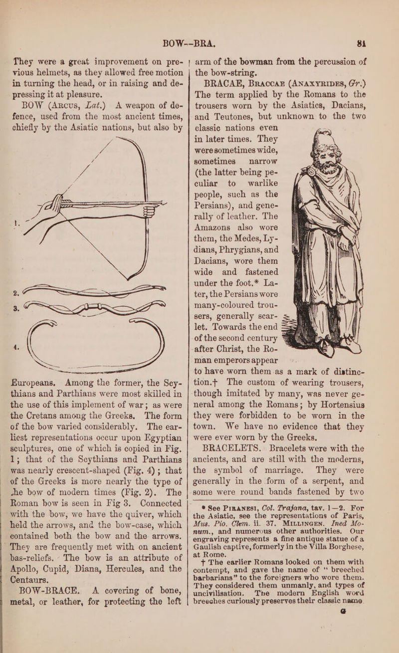 thians and Parthians were most skilled in the use of this implement of war; as were the Cretans among the Greeks. The form of the bow varied considerably. The ear- liest representations occur upon Egyptian sculptures, one of which is copied in Fig. 1; that of the Scythians and Parthians was nearly crescent-shaped (Fig. 4); that of the Greeks is more nearly the type of she bow of modern times (Fig. 2). The Roman bow is seen in Fig 8. Connected with the bow, we have the quiver, which held the arrows, and the bow-case, which contained both the bow and the arrows. ' They are frequently met with on ancient bas-reliefs. - The bow is an attribute of Apollo, Cupid, Diana, Hercules, and the Centaurs. BOW-BRACE. A covering of bone, metal, or leather, for protecting the left 81 arm of the bowman from the percussion of the bow-string. BRACAE, Braccaz (ANAXYRIDES, G7.) The term applied by the Romans to the trousers worn by the Asiatics, Dacians, and Teutones, but unknown to the two classic nations even in later times. They were sometimes wide, sometimes narrow (the latter being pe- culiar to warlike people, such as the Persians), and gene- rally of leather. The Amazons also wore them, the Medes, Ly- dians, Phrygians, and Dacians, wore them wide and fastened under the foot.* La- ter, the Persians wore many-coloured trou- sers, generally scar- let. Towards the end of the second century after Christ, the Ro- man emperors appear to have worn them as a mark of distinc- tion.t The custom of wearing trousers, though imitated by many, was never ge- neral among the Romans; by Hortensius they were forbidden to be worn in the town. We have no evidence that they were ever worn by the Greeks. BRACELETS. Bracelets were with the ancients, and are still with the moderns, the symbol of marriage. They were generally in the form of a serpent, and some were round bands fastened by two * See PinaneEsl, Col. Trajana, tav. 1—2. For the Asiatic, see the representations of Paris, Mus. Pio. Clem. ii. 37. Mituincen. Ined Mo- num., and numerous other authorities. Our engraving represents a fine antique statue of a Gaulish captive, formerly in the Villa Borghese, at Rome. + The earlier Romans looked on them with contempt, and gave the name of ‘ breeched barbarians” to the foreigners who wore them. They considered them unmanly, and types of uncivilisation. The modern English word breeches curiously preserves their classic name.