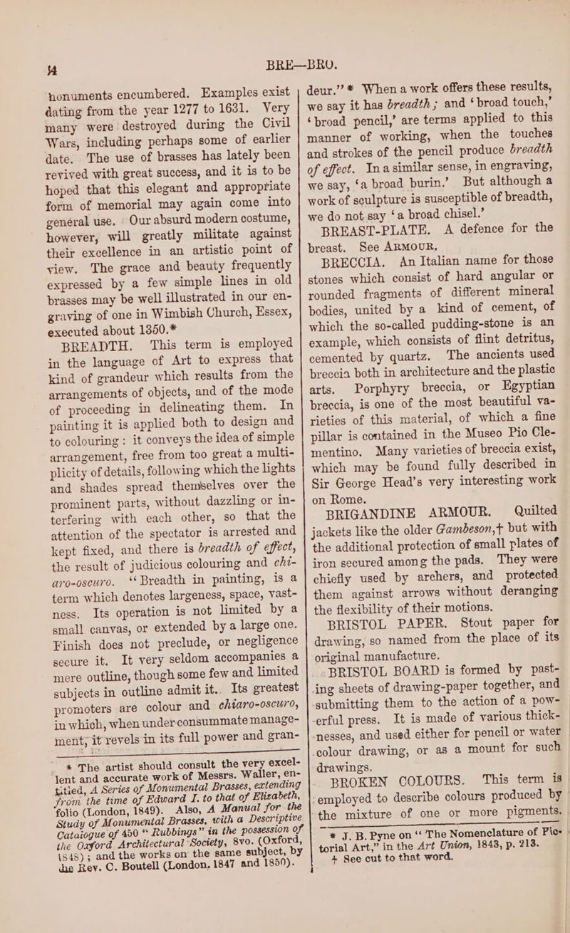 nonuments encumbered. Examples exist dating from the year 1277 to 1631. Very many were destroyed during the Civil Wars, including perhaps some of earlier date. The use of brasses has lately been revived with great success, and it is to be hoped that this elegant and appropriate form of memorial may again come into genéral use. | Our absurd modern costume, however, will greatly militate against their excellence in an artistic point of view. The grace and beauty frequently expressed by a few simple lines in old brasses may be well illustrated in our en- graving of one in Wimbish Church, Essex, executed about 1350.* BREADTH. This term is employed in the language of Art to express that kind of grandeur which results from the arrangements of objects, and of the mode of proceeding in delineating them. In painting it is applied both to design and to colouring: it conveys the idea of simple arrangement, free from too great a multi- plicity of details, following which the lights and shades spread themselves over the prominent parts, without dazzling or in- terfering with each other, so that the attention of the spectator is arrested and kept fixed, and there is breadth of effect, the result of judicious colouring and chi- aro-oscuro. ‘* Breadth in painting, is a term which denotes largeness, space, vast- ness. Its operation is not limited by a small canvas, or extended by a large one. Finish does not preclude, or negligence secure it. It very seldom accompanies a mere outline, though some few and limited subjects in outline admit it.. Its greatest promoters are colour and chtaro-oscuro, in which, when under consummate manage- ment, it revels in its full power and gran- * The artist should consult the very excel- lent and accurate work of Messrs. Waller, en- titled, A Series of Monumental Brasses, extending yrom the time of Edward I. to that of Elizabeth, folio (London, 1849). Also, A Manual for the Study of Monumental Brasses, with a Descriptive Cataiogue of 450 “ Rubbings” in the possession of the Oaford Architectural Society, 8vo. (Oxford, 1848) ; and the works on the same subject, by ihe Rev. C. Boutell (London, 1847 and 1850). deur.” * When a work offers these results, we say it has breadth ; and ‘ broad touch,’ ‘broad pencil,’ are terms applied to this manner of working, when the touches and strokes of the pencil produce breadth of effect. Inasimilar sense, in engraving, we say, ‘a broad burin.’ But although a work of sculpture is susceptible of breadth, we do not say ‘a broad chisel.’ BREAST-PLATE. A defence for the breast. See ARMOUR, BRECCIA. An Italian name for those stones which consist of hard angular or rounded fragments of different mineral bodies, united by a kind of cement, of which the so-called pudding-stone is an example, which consists of flint detritus, cemented by quartz. The ancients used breccia both in architecture and the plastic arts. Porphyry breccia, or Egyptian breccia, is one of the most beautiful va- rieties of this material, of which a fine pillar is contained in the Museo Pio Cle- mentino. Many varieties of breccia exist, which may be found fully described in Sir George Head’s very interesting work on Rome. BRIGANDINE ARMOUR. Quilted jackets like the older Gambeson,t but with the additional protection of small plates of iron secured among the pads. They were chiefly used by archers, and protected them against arrows without deranging the flexibility of their motions. BRISTOL PAPER. Stout paper for drawing, so named from the place of its original manufacture. BRISTOL BOARD is formed by past- submitting them to the action of a pow- It is made of various thick- drawings. BROKEN COLOURS. This term is ge * J. B. Pyne on ‘‘ The Nomenclature of Pic: » torial Art,” in the Art Union, 1843, p. 213. + See cut to that word,