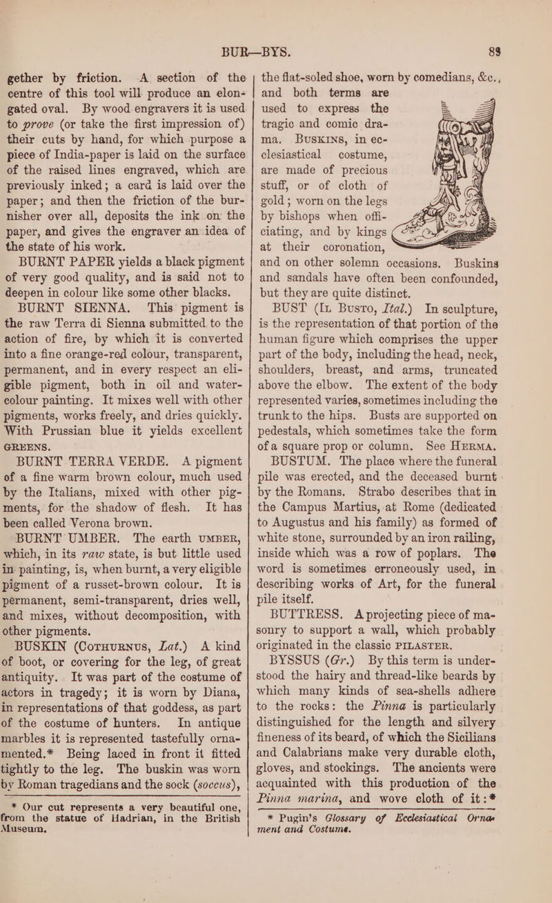 gether by friction. A section of the centre of this tool will produce an elon- gated oval. By wood engravers it is used to prove (or take the first impression of) their cuts by hand, for which purpose a piece of India-paper is laid on the surface of the raised lines engraved, which are previously inked; a card is laid over the paper; and then the friction of the bur- nisher over all, deposits the ink on the paper, and gives the engraver an idea of the state of his work. BURNT PAPER yields a black pigment of very good quality, and is said not to deepen in colour like some other blacks. BURNT SIENNA. This pigment is the raw Terra di Sienna submitted, to the action of fire, by which it is converted into a fine orange-red colour, transparent, permanent, and in every respect an eli- gible pigment, both in oil and water- colour painting. It mixes well with other pigments, works freely, and dries quickly. With Prussian blue it yields excellent GREENS, BURNT TERRA VERDE. A pigment of a fine warm brown colour, much used by the Italians, mixed with other pig- ments, for the shadow of flesh. It has been called Verona brown. BURNT UMBER. The earth UMBER, which, in its raw state, is but little used in painting, is, when burnt, a very eligible pigment of a russet-brown colour. It is permanent, semi-transparent, dries well, and mixes, without decomposition, with other pigments. BUSKIN (Coruurnus, Lat.) A kind of boot, or covering for the leg, of great antiquity. It was part of the costume of actors in tragedy; it is worn by Diana, in representations of that goddess, as part of the costume of hunters. In antique marbles it is represented tastefully orna- mented.* Being laced in front it fitted tightly to the leg. The buskin was worn by Roman tragedians and the sock (soccus), * Our cut represents a very beautiful one, from the statue of Hadrian, in the British Museum, the flat-soled shoe, worn by comedians, &amp;c., and both terms are used to express the tragic and comic dra- ma. BuSKINS, in ec- clesiastical costume, are made of precious stuff, or of cloth of gold; worn on the legs by bishops when offi- ciating, and by kings at their coronation, : and on other solemn occasions. Buskins and sandals have often been confounded, but they are quite distinct. BUST (ft Busto, Ital.) In sculpture, is the representation of that portion of the human figure which comprises the upper part of the body, including the head, neck, shoulders, breast, and arms, truncated above the elbow. The extent of the body represented varies, sometimes including the trunk to the hips. Busts are supported on pedestals, which sometimes take the form of a square prop or column. See Herma. BUSTUM. The place where the funeral pile was erected, and the deceased burnt by the Romans. Strabo describes that in the Campus Martius, at Rome (dedicated to Augustus and his family) as formed of white stone, surrounded by an iron railing, inside which was a row of poplars. The word is sometimes erroneously used, in describing works of Art, for the funeral pile itself. BUTTRESS. A projecting piece of ma- sonry to support a wall, which probably originated in the classic PILASTER. BYSSUS (Gr.) By this term is under- stood the hairy and thread-like beards by which many kinds of sea-shells adhere to the rocks: the Pinna is particularly distinguished for the length and silvery fineness of its beard, of which the Sicilians and Calabrians make very durable cloth, gloves, and stockings. The ancients were acquainted with this production of the Pinna marina, and wove cloth of it:* * Pugin’s Glossary of Ecclesiastical Orna ment and Costume.