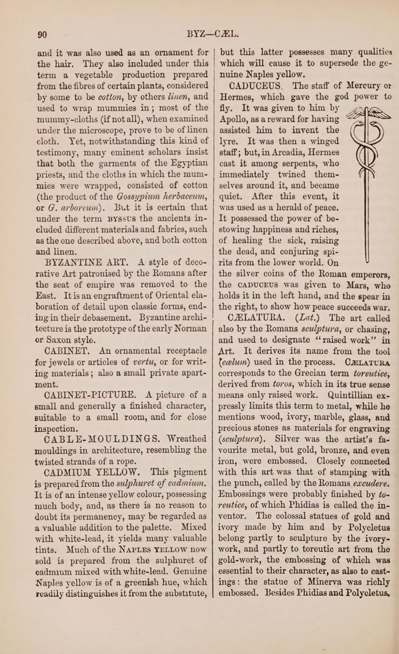 term a vegetable production prepared from the fibres of certain plants, considered by some to be cotton, by others linen, and used to wrap mummies in; most of the mummy-cloths (if not all), when examined under the microscope, prove to be of linen cloth. Yet, notwithstanding this kind of testimony, many eminent scholars insist that both the garments of the Egyptian priests, and the cloths in which the mum- mies were wrapped, consisted of cotton (the product of the Gossypiwn herbacewm, or G. arboreum). But it is certain that under the term Byssts the ancients in- cluded different materials and fabrics, such as the one described above, and both cotton and linen. BYZANTINE ART. A style of deco- rative Art patronised by the Romans after the seat of empire was removed to the East. Itis an engraftment of Oriental ela- boration of detail upon classic forms, end- ing in their debasement. Byzantine archi- tecture is the prototype of the early Norman or Saxon style. CABINET. An ornamental receptacle for jewels or articles of vertu, or for writ- ing materials; also a small private apart- ment. CABINET-PICTURE. A picture of a small and generally a finished character, suitable to a small room, and for close inspection. CABLE-MOULDINGS. Wreathed mouldings in architecture, resembling the twisted strands of a rope. CADMIUM YELLOW. This pigment is prepared from the sulphuret of cadmium. It is of an intense yellow colour, possessing much body, and, as there is no reason to doubt its permanency, may be regarded as a valuable addition to the palette. Mixed with white-lead, it yields many valuable tints. Much of the NAPLES YELLOW now sold is prepared from the sulphuret of cadmium mixed with white-lead. Genuine Naples yellow is of a greenish hue, which readily distinguishes it from the substitute, which will cause it to supersede the ge- nuine Naples yellow. CADUCEUS. The staff of Mercury or Hermes, which gave the god power to fly. It was given to him by > Apollo, as a reward for having Z assisted him to invent the lyre. It was then a winged staff; but, in Arcadia, Hermes \ cast it among serpents, who immediately twined them- selves around it, and became quiet. After this event, it was used as a herald of peace. It possessed the power of be- stowing happiness and riches, of healing the sick, raising the dead, and conjuring spi- rits from the lower world. On the silver coins of the Roman emperors, the CADUCEUS was given to Mars, who holds it in the left hand, and the spear in the right, to show how peace succeeds war. CAELATURA. (ZLat.) The art called also by the Romans sculptura, or chasing, and used to designate ‘‘raised work’”’ in Art. It derives its name from the tool {celum) used in the process. CLATURA corresponds to the Grecian term toreutice, derived from ¢oros, which in its true sense means only raised work. Quintillian ex- pressly limits this term to metal, while he mentions wood, ivory, marble, glass, and precious stones as materials for engraving (sculptura). Silver was the artist’s fa- yourite metal, but gold, bronze, and even iron, were embossed. Closely connected with this art was that of stamping with the punch, called by the Romans excudere. Embossings were probably finished by to- reutice, of which Phidias is called the in- ventor. The colossal statues of gold and ivory made by him and by Polycletus belong partly to sculpture by the ivory- work, and partly to toreutic art from the gold-work, the embossing of which was essential to their character, as also to cast- ings: the statue of Minerva was richly embossed. Besides Phidias and Polycletus,