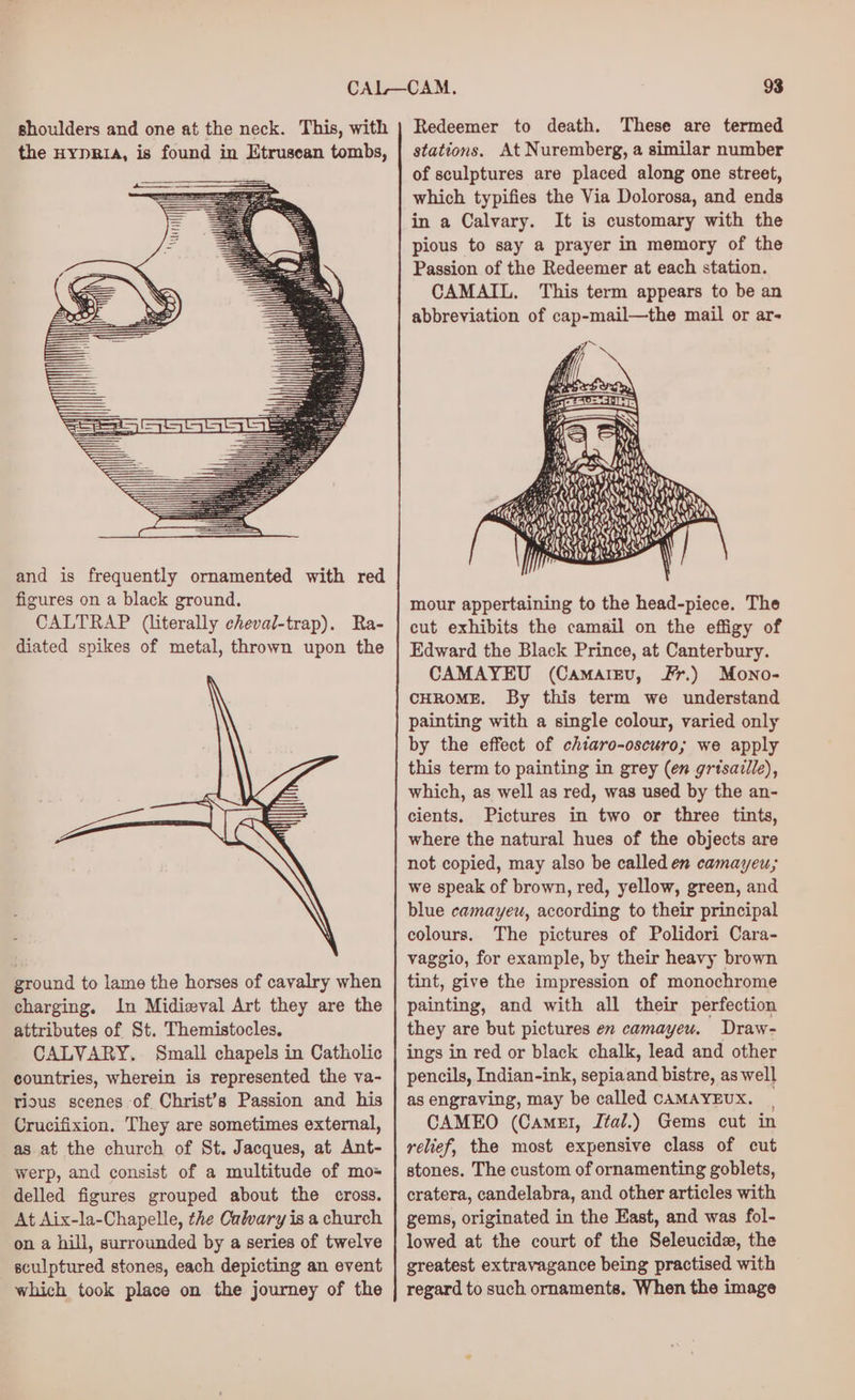 shoulders and one at the neck. This, with the HYDRIA, is found in Etrusean tombs, and is frequently ornamented with red figures on a black ground. CALTRAP (literally cheval-trap). Ra- diated spikes of metal, thrown upon the ground to lame the horses of cavalry when charging, In Midiwval Art they are the attributes of St. Themistocles, CALVARY. Small chapels in Catholic countries, wherein is represented the va- rious scenes of Christ’s Passion and his Crucifixion. They are sometimes external, as at the church of St. Jacques, at Ant- werp, and consist of a multitude of mo= delled figures grouped about the cross. At Aix-la-Chapelle, the Cuwary is a church on a hill, surrounded by a series of twelve sculptured stones, each depicting an event which took place on the journey of the Redeemer to death. These are termed stations. At Nuremberg, a similar number of sculptures are placed along one street, which typifies the Via Dolorosa, and ends in a Calvary. It is customary with the pious to say a prayer in memory of the Passion of the Redeemer at each station. CAMAIL, This term appears to be an abbreviation of cap-mail—the mail or ar- x % Pa Hy port hs ; Di y en fa, ~ LI ei: Set ) Wr: Ee 38 a ° Ra oS ay) ny at Bey oh Ny 6 OOS mour appertaining to the head-piece. The cut exhibits the camail on the effigy of Edward the Black Prince, at Canterbury. CAMAYEU (Camargu, Fr.) Mono- CHROME. By this term we understand painting with a single colour, varied only by the effect of chiaro-oscuro; we apply this term to painting in grey (en gritsaille), which, as well as red, was used by the an- cients. Pictures in two or three tints, where the natural hues of the objects are not copied, may also be called en camayeu; we speak of brown, red, yellow, green, and blue camayeu, according to their principal colours. The pictures of Polidori Cara- vaggio, for example, by their heavy brown tint, give the impression of monochrome painting, and with all their perfection they are but pictures en camayeu. Draw- ings in red or black chalk, lead and other pencils, Indian-ink, sepiaand bistre, as well as engraving, may be called CAMAYEUX. | CAMEO (Camel, Jtal.) Gems cut in relief, the most expensive class of cut stones. The custom of ornamenting goblets, cratera, candelabra, and other articles with gems, originated in the East, and was fol- lowed at the court of the Seleucide, the greatest extravagance being practised with regard to such ornaments. When the image