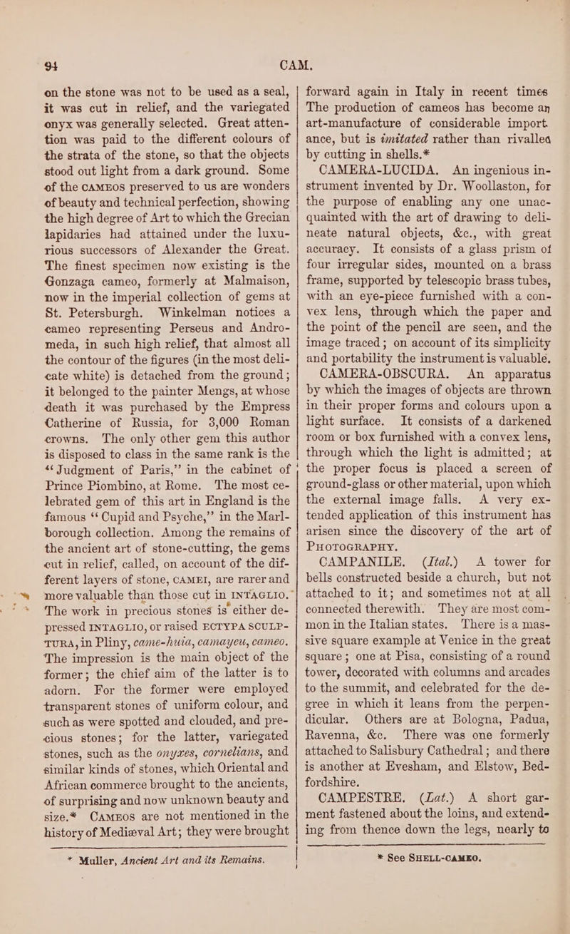 on the stone was not to be used as a seal, it was cut in relief, and the variegated onyx was generally selected. Great atten- tion was paid to the different colours of the strata of the stone, so that the objects stood out light from a dark ground. Some of the cAMEOs preserved to us are wonders of beauty and technical perfection, showing the high degree of Art to which the Grecian japidaries had attained under the luxu- rious successors of Alexander the Great. The finest specimen now existing is the Gonzaga cameo, formerly at Malmaison, now in the imperial collection of gems at St. Petersburgh. Winkelman notices a cameo representing Perseus and Andro- meda, in such high relief, that almost all the contour of the figures (in the most deli- cate white) is detached from the ground; it belonged to the painter Mengs, at whose death it was purchased by the Empress Catherine of Russia, for 3,000 Roman crowns. The only other gem this author is disposed to class in the same rank is the “Judgment of Paris,’ in the cabinet of Prince Piombino, at Rome. The most ce- lebrated gem of this art in England is the famous ‘‘ Cupid and Psyche,”’ in the Marl- borough collection. Among the remains of the ancient art of stone-cutting, the gems cut in relief, called, on account of the dif- ferent layers of stone, CAMEI, are rarer and more valuable than those cut in INTAGLIO.” The work in precious stones is “either de- pressed INTAGLIO, or raised ECTYPA SCULP- TURA, in Pliny, eee camayeu, cameo, The impression is the main object of the former; the chief aim of the latter is to adorn. For the former were employed transparent stones of uniform colour, ana such as were spotted and clouded, and pre- cious stones; for the latter, variegated stones, such as the onyxes, cornelians, and similar kinds of stones, which Oriental and African commerce brought to the ancients, of surprising and now unknown beauty and size.* CamEos are not mentioned in the history of Medieval Art; they were brought * Muller, Ancient Art and its Remains. forward again in Italy in recent times The production of cameos has become an art-manufacture of considerable import. ance, but is imttated rather than rivallea by cutting in shells.* CAMERA-LUCIDA. An ingenious in- strument invented by Dr. Woollaston, for the purpose of enabling any one unac- quainted with the art of drawing to deli- neate natural objects, &c., with great accuracy. It consists of a glass prism of four irregular sides, mounted on a brass frame, supported by telescopic brass tubes, with an eye-piece furnished with a con- vex lens, through which the paper and the point of the pencil are seen, and the image traced; on account of its simplicity and portability the instrument is valuable. CAMERA-OBSCURA. An apparatus by which the images of objects are thrown in their proper forms and colours upon a light surface. It consists of a darkened room or box furnished with a convex lens, through which the light is admitted; at the proper focus is placed a screen of ground-glass or other material, upon which the external image falls. A very ex- tended application of this instrument has arisen since the discovery of the art of PHOTOGRAPHY. CAMPANILE, (ital.) A tower for bells constructed beside a church, but not attached to it; and sometimes ie at all connected ae ith. They are most com- mon in the Italian states. There is a mas- sive square example at Venice in the great square; one at Pisa, consisting of a round tower, decorated with columns and arcades to the summit, and celebrated for the de- gree in which it leans from the perpen- dicular, Others are at Bologna, Padua, Ravenna, &c. There was one formerly attached to Salisbury Cathedral; and there is another at Evesham, and Histor Bed- fordshire. CAMPESTRE. (ZLat.) <A short gar- ment fastened about the loins, and extend- Eee from thence down the legs, nearly te * See SHELL-CAMEO,