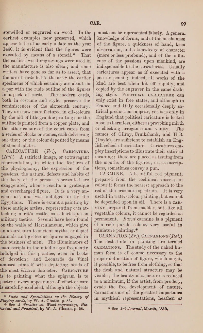 earliest examples now preserved, which appear to be of as early a date as the year 1440, it is evident that the figures were executed by means of a stencil.* That the earliest wood-engravings were used in the manufacture is also clear; and some writers have gone so far as to assert, that the use of cards led to the art,t the earlier specimens of which certainly are about on a par with the rude outline of the figures in a pack of cards. The modern cards, both in costume and style, preserve the reminiscences of the sixteenth century. They are now manufactured in oil-colours by the aid of lithographic printing; or the outline is printed from a copper plate, and the other colours of the court cards from a series of blocks or stones, each delivering one tint; or the colour deposited by means of stencil-plates. CARICATURE (fr.), CaRIcATURA (dtal.) A satirical image, or extravagant representation, in which the features of the physiognomy, the expression of the passions, the natural defects and habits of the body of the person represented are exaggerated, whence results a grotesque and overcharged figure. It is a very an- cient art, and was indulged in by the Egyptians. There is extant a painting by these antique artists, representing cats at- tacking a rat’s castle, as a burlesque on military tactics. Several have been found on the walls of Herculaneum, which give an absurd turn to ancient myths, or depict animals and grotesque figures engaged in the business of men. The illuminators of manuscripts in the middle ages frequently indulged in this practice, even in books of devotion; and Leonardo da Vinci amused himself with depicting heads of the most dizarre character. CARICATURE is to painting what the epigram is to poetry; every appearance of effort or care is carefully excluded, although the objects * Facts and Speculations on the History of Playing-cards, by W. A. Chatto, p. 83. + See A Treatise on Wood-engravings, His- torical and Practical, by W. A. Chatto, p. 58. 99 knowledge of forms, and of the mechanism of the figure, a quickness of hand, keen observation, and a knowledge of character (more or less profound), and of the influ- ence of the passions upon mankind, are indispensable to the caricaturist. Usually caricatures appear as if executed with a pen or pencil; indeed, all works of the kind are best when hit off rapidly, and copied by the engraver in the same dash- ing style. PoLiITIcAL CARICATURE can only exist in free states, and although in France and Italy occasionally deeply sa- tirical productions appear, yet it is only in England that political caricature is looked upon as harmless, either as provoking mirth or checking arrogance and vanity. The names of Gilray, Cruikshank, and H.B. (Doyle), are sufficient to establish an Eng- lish school of caricature. Caricatures em- ploy inscriptions to illustrate their satirical meaning; these are placed as issuing from the mouths of the figures; or, as inscrip- tions, sometimes convey a pun. CARMINE, A beautiful red pigment, prepared from the cochineal insect; in colour it forms the nearest approach to the red of the prismatic spectrum. It is very useful in water-colour painting, but cannot be depended upon in oil. ‘There is a car- MINE prepared from madder, but, like all vegetable colours, it cannot be regarded as permanent. urnt carmine is a pigment of a rich purple colour, very useful in miniature painting.* CARNATION (f7.), CARNAGIONE (Jtal.) The flesh-tints in painting are termed CARNATIONS. The study of the naked hu- man form is of course necessary to the proper delineation of figure, which ought, if possible, to be free from clothing, so that the flesh and natural structure may be visible; the beauty of a picture is reduced to a minimum, if the artist, from prudery, evade the free development of nature. Carnations are of the greatest importance in mythical representations, heathen of * See Art-Journal, March, ‘850.