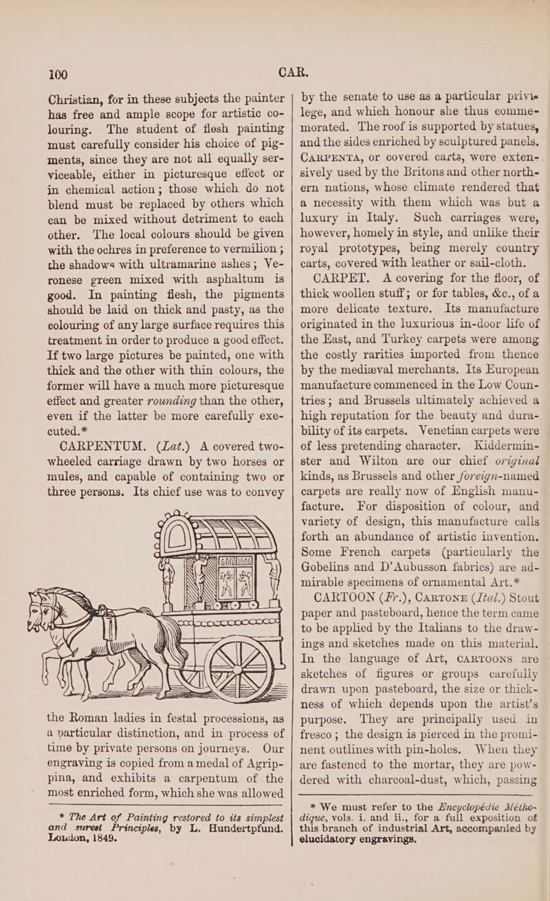 Christian, for in these subjects the painter has free and ample scope for artistic co- louring. The student of flesh painting must carefully consider his choice of pig- ments, since they are not all equally ser- viceable, either in picturesque effect or in chemical action; those which do not blend must be replaced by others which can be mixed without detriment to each other. The local colours should be given with the ochres in preference to vermilion ; the shadows with ultramarine ashes; Ve- ronese green mixed with asphaltum is good. In painting flesh, the pigments should be laid on thick and pasty, as the colouring of any large surface requires this treatment in order to produce a good effect. If two large pictures be painted, one with thick and the other with thin colours, the former will have a much more picturesque effect and greater rownding than the other, even if the latter be more carefully exe- cuted.* CARPENTUM. (Zat.) A covered two- wheeled carriage drawn by two horses or mules, and capable of containing two or three persons. Its chief use was to convey time by private persons on journeys. Our engraving is copied from a medal of Agrip- pina, and exhibits a carpentum of the most enriched form, which she was allowed * The Art of Painting restored to its simplest and surest Principles, by L. Hundertpfund. Loudon, 1849. by the senate to use as a particular privie lege, and which honour she thus comme- morated. The roof is supported by statues, and the sides enriched by sculptured panels. CARPENTA, or covered carta, were exten-. sively used by the Britons and other north- ern nations, whose climate rendered that a necessity with them which was but a luxury in Italy. Such carriages were, however, homely in style, and unlike their royal prototypes, being merely country carts, covered with leather or sail-cloth. CARPET, A covering for the floor, of thick woollen stuff; or for tables, &amp;c., of a more delicate texture. Its manufacture originated in the luxurious in-door life of the East, and Turkey carpets were among the costly rarities imported from thence by the medizval merchants. Its European manufacture commenced in the Low Coun- tries; and Brussels ultimately achieved a high reputation for the beauty and dura- bility of its carpets. Venetian carpets were of less pretending character. Kiddermin- ster and Wilton are our chief original kinds, as Brussels and other jforeign-named carpets are really now of English manu- facture. For disposition of colour, and variety of design, this manufacture calls forth an abundance of artistic invention. Some French carpets (particularly the Gobelins and D’ Aubusson fabrics) are ad- mirable specimens of ornamental Art.* CARTOON (Z%.), Cartons (Jta/.) Stout paper and pasteboard, hence the term came to be applied by the Italians to the draw- ings and sketches made on this material. In the language of Art, CARTOONS are sketches of figures or groups carefully drawn upon pasteboard, the size or thick- ness of which depends upon the artist’s purpose. They are principally used in fresco; the design is pierced in the promi- nent outlines with pin-holes. When they are fastencd to the mortar, they are pow- dered with charcoal-dust, which, passing dique, vols. i. and ii., for a full exposition of this branch of industrial Art, accompanied by elucidatory engravings.
