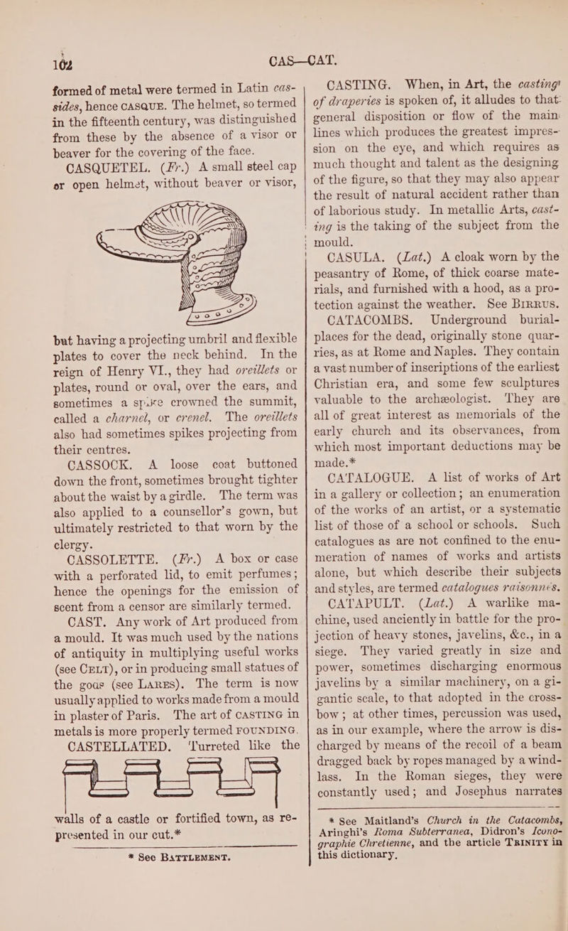 formed of metal were termed in Latin cas- sides, hence casquE. The helmet, so termed in the fifteenth century, was distinguished from these by the absence of a visor or beaver for the covering of the face. CASQUETEL. (Fr.) A small steel cap er open helmet, without beaver or visor, but having a projecting umbril and flexible plates to cover the neck behind. In the reign of Henry VI., they had orezllets or plates, round or oval, over the ears, and sometimes a sp.ite crowned the summit, called a charnel, or crenel. The oreillets also had sometimes spikes projecting from their centres. CASSOCK. A loose coat buttoned down the front, sometimes brought tighter about the waist byagirdle. The term was also applied to a counsellor’s gown, but ultimately restricted to that worn by the clergy. CASSOLETTE. (fr.) A box or case with a perforated lid, to emit perfumes ; hence the openings for the emission of scent from a censor are similarly termed. CAST. Any work of Art produced from a mould. It was much used by the nations of antiquity in multiplying useful works (see CELT), or in producing small statues of the goas (see Largs). The term is now usually applied to works made from a mould in plasterof Paris. The art of CASTING in metals is more properly termed FOUNDING. CASTELLATED. ‘Turreted like the walls of a castle or fortified town, as re- presented in our cut.* * See BATTLENENT. CASTING. When, in Art, the casting of draperies is spoken of, it alludes to that: general disposition or flow of the main: lines which produces the greatest impres- sion on the eye, and which requires as much thought and talent as the designing of the figure, so that they may also appear the result of natural accident rather than of laborious study. In metallic Arts, cast- mould. CASULA. (Zat.) A cloak worn by the peasantry of Rome, of thick coarse mate- rials, and furnished with a hood, as a pro- tection against the weather. See Brrruvs. CATACOMBS. Underground burial- places for the dead, originally stone quar- ries, as at Rome and Naples. They contain a vast number of inscriptions of the earliest Christian era, and some few sculptures valuable to the archeologist. They are all of great interest as memorials of the early church and its observances, from which most important deductions may be made.* CATALOGUE. A list of works of Art in a gallery or collection; an enumeration of the works of an artist, or a systematic list of those of a school or schools. Such catalogues as are not confined to the enu- meration of names of works and artists alone, but which describe their subjects and styles, are termed catalogues raisonnes, CATAPULT. (Lat.) A warlike ma- chine, used anciently in battle for the pro-_ jection of heavy stones, javelins, &amp;c., ina siege. They varied greatly in size and power, sometimes discharging enormous javelins by a similar machinery, on a gi- gantic scale, to that adopted in the cross- bow ; at other times, percussion was used, as in our example, where the arrow is dis- charged by means of the recoil of a beam dragged back by ropes managed by a wind- lass. In the Roman sieges, they were constantly used; and Josephus narrates * See Maitland’s Church in the Catacombs, Aringhi’s Roma Subterranea, Didron’s Jcuno- graphie Chretienne, and the article TRINITY in this dictionary,