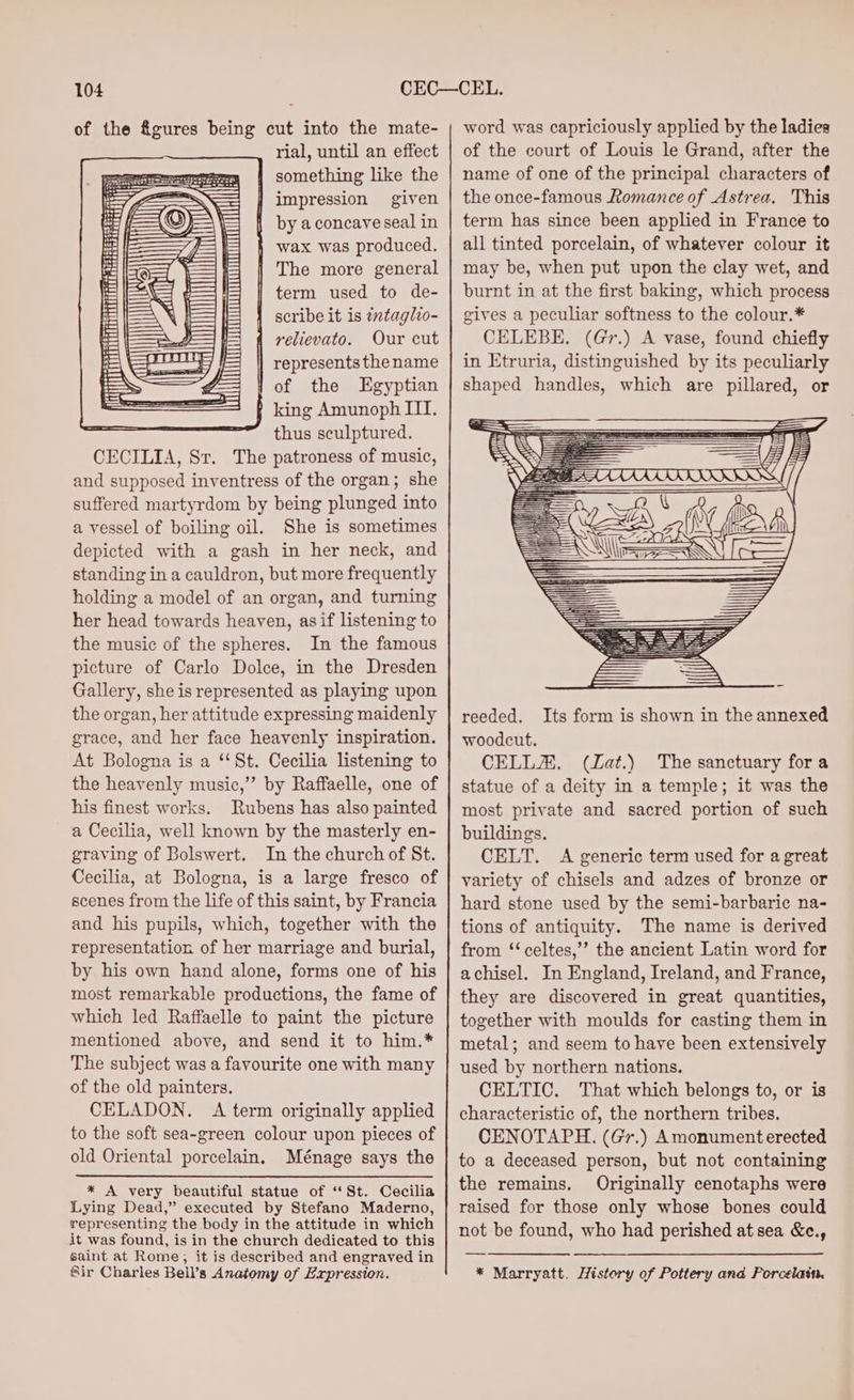 of the &amp;gures being cut into the mate- rial, until an effect | something like the | impression given © is aa \ by a concave seal in ts = l= wax was produced. ih | The more general term used to de- | = scribe it is tntaglio- f= [Saf relievato. Our cut \e———_ represents the name = 1 of the Egyptian ESE f king Amunoph IIT. thus sculptured. CECILIA, Sr. The patroness of music, and supposed inventress of the organ; she suffered martyrdom by being plunged into a vessel of boiling oil. She is sometimes depicted with a gash in her neck, and standing in a cauldron, but more frequently holding a model of an organ, and turning her head towards heaven, asif listening to the music of the spheres. In the famous picture of Carlo Dolce, in the Dresden Gallery, she is represented as playing upon the organ, her attitude expressing maidenly grace, and her face heavenly inspiration. At Bologna is a ‘‘St. Cecilia listening to the heavenly music,”’ by Raffaelle, one of his finest works. Rubens has also painted a Cecilia, well known by the masterly en- graving of Bolswert. In the church of St. Cecilia, at Bologna, is a large fresco of scenes from the life of this saint, by Francia and his pupils, which, together with the representation of her marriage and burial, by his own hand alone, forms one of his most remarkable productions, the fame of which led Raffaelle to paint the picture mentioned above, and send it to him.* The subject was a favourite one with many of the old painters. CELADON. A term originally applied to the soft sea-green colour upon pieces of old Oriental porcelain, Ménage says the * A very beautiful statue of “St. Cecilia Lying Dead,” executed by Stefano Maderno, representing the body in the attitude in which it was found, is in the church dedicated to this saint at Rome, it is described and engraved in Sir Charles Bell’s Anatomy of Expression. word was capriciously applied by the ladies of the court of Louis le Grand, after the name of one of the principal characters of the once-famous Romance of Astrea, This term has since been applied in France to all tinted porcelain, of whatever colour it may be, when put upon the clay wet, and burnt in at the first baking, which process gives a peculiar softness to the colour.* CELEBE,. (Gr.) A vase, found chiefly in Etruria, distinguished by its peculiarly shaped handles, which are pillared, or reeded. Its form is shown in the annexed woodcut. CELLZA. (Lat.) The sanctuary fora statue of a deity in a temple; it was the most private and sacred portion of such buildings. CELT. A generic term used for a great variety of chisels and adzes of bronze or hard stone used by the semi-barbaric na- tions of antiquity. The name is derived from ‘‘ celtes,’”’ the ancient Latin word for achisel. In England, Ireland, and France, they are discovered in great quantities, together with moulds for casting them in metal; and seem to have been extensively used by northern nations. CELTIC. That which belongs to, or is characteristic of, the northern tribes. CENOTAPH. (Gr.) Amonument erected to a deceased person, but not containing the remains. Originally cenotaphs were raised for those only whose bones could not be found, who had perished at sea &amp;c., * Marryatt. Histery of Pottery and Porcelain.
