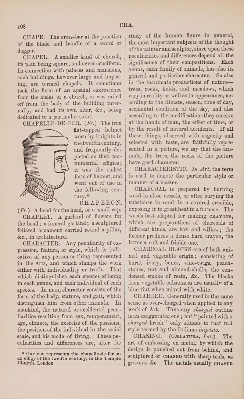 CHAPE. The cross-bar at the Junction of the blade and handle of a sword or dagger. CHAPEL. A smaller kind of church, its plan being square, and never cruciform. In connection with palaces and mansions, such buildings, however large and impos- ing, are termed chapels. It sometimes took the form of an apsidal excrescence from the aisles of a church, or was railed off from the body of the building inter- nally, and had its own altar, &amp;c., being dedicated to a particular saint. CHAPELLE-DE-FER. (/7.) The iron flat-topped helmet worn by knights in the twelfth century, and frequently de- picted on their mo- numental effigies; it was the rudest form of helmet, and went out of use in the following cen- tury.* CHAPERON. (Fr.) A hood for the head, or a small cap. CHAPLET. A garland of flowers for the head; a funeral garland; asculptured foliated ornament carried round a pillar, &amp;c., in architecture. CHARACTER, Any peculiarity of ex- pression, feature, or style, which is indi- cative of any person or thing represented in the Arts, and which stamps the work either with individuality or truth. That which distinguishes each species of being in each genus, and each individual of each species. In man, character consists of the form of the body, stature, and gait, which distinguish him from other animals. In mankind, the natural or accidental pecu- liarities resulting from sex, temperament, age, climate, the exercise of the passions, the position of the individual in the social scale, and his mode of living. These pe- culiarities and differences are, after the * Our cut represents the chapelle-de-fer on an effigy of the twelfth century, in the Temple Church, London. study of the human figure in general, the most important subjects of the thought of the painter and sculptor, since upon these peculiarities and differences depend all the significance of their compositions. Each genus, each family of animals, has also its general and particular character. So also in the inanimate productions of nature— trees, rocks, fields, and meadows, which vary inreality as well asin appearance, ac- cording to the climate, season, time of day, accidental condition of the sky, and also according to the modifications they receive at the hands of man, the effect of time, or by the result of natural accidents. If all these things, observed with sagacity and selected with taste, are faithfully repre= sented in a picture, we say that the ani- mals, the trees, the rocks of the picture have good character. CHARACTERISTIC. Jn Art, the term is used to denote the eee style or manner of a master, CHARCOAL is prepared by burning wood in close vessels, or after burying the substance in sand in a covered crucible, exposing it to great heatin afurnace. The woods best adapted for making cRAyYoNs, which are preparations of charcoals of different kinds, are box and willow; the former produces a dense hard crayon, the latter a soft and friable one. CHARCOAL BLACKS are of both ani- mal and vegetable origin ; consisting of burnt ivory, bones, vine-twigs, peach- stones, nut and almond-shells, the con- densed smoke of resin, &amp;c. The blacks from vegetable substances are usuallv of a blue tint when mixed with white. CHARGED. Generally used in the same sense as over-charged when applied to any work of Art. Thus any charged outline is an exaggerated one; but “ painted with a charged brush”’ poly: alludes to that full style termed by the Italians cnpasto, CHASING. (Cm.atrura, Lat.) The art of embossing on metal, by which the design is punched out a behind, and sculptured or CHASED with sharp tein as gravers, &amp;c. The metals usually criasEep