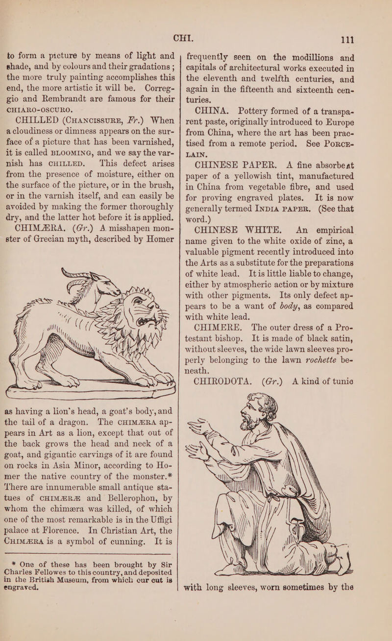 to form a picture by means of light and shade, and by colours and their gradations ; the more truly painting accomplishes this end, the more artistic it will be. Correg- gio and Rembrandt are famous for their CHIARO-OSCURO. CHILLED (Cuancissurz, Fr.) When a cloudiness or dimness appears on the sur- face of a picture that has been varnished, it is called BLOOMING, and we say the var- nish has CHILLED. This defect arises as having a lion's head, a goat’s body, and the tail of a dragon. The CHIM@RA ap- pears in Art as a lion, except that out of the back grows the head and neck of a goat, and gigantic carvings of it are found on rocks in Asia Minor, according to Ho- mer the native country of the monster.* ‘There are innumerable small antique sta- tues of CHIM#R# and Bellerophon, by whom the chimera was killed, of which one of the most remarkable is in the Uffigi palace at Florence. In Christian Art, the CHIMZRA is a symbol of cunning. It is * One of these has been brought by Sir Charles Fellowes to this country, and deposited in the British Museum, from which cur cut is engraved. 111 frequently seen on the modillions and capitals of architectural works executed in the eleventh and twelfth centuries, and again in the fifteenth and sixteenth cen- turies. CHINA. Pottery formed of a transpa- rent paste, originally introduced to Europe from China, where the art has been prac- tised from a remote period. See Porcr- LAIN. CHINESE PAPER. A fine absorbeat paper of a yellowish tint, manufactured in China from vegetable fibre, and used for proving engraved plates. It is now generally termed INDIA PAPER. (See that word.) CHINESE WHITE. An _ empirical name given to the white oxide of zinc, a valuable pigment recently introduced into the Arts as a substitute for the preparations of white lead. Itis little liable to change, either by atmospheric action or by mixture with other pigments. Its only defect ap- pears to be a want of body, as compared with white lead. CHIMERE. The outer dress of a Pro- testant bishop. It is made of black satin, without sleeves, the wide lawn sleeves pro- perly belonging to the lawn rochette be- neath. CHIRODOTA. with long sleeves, worn sometimes by the