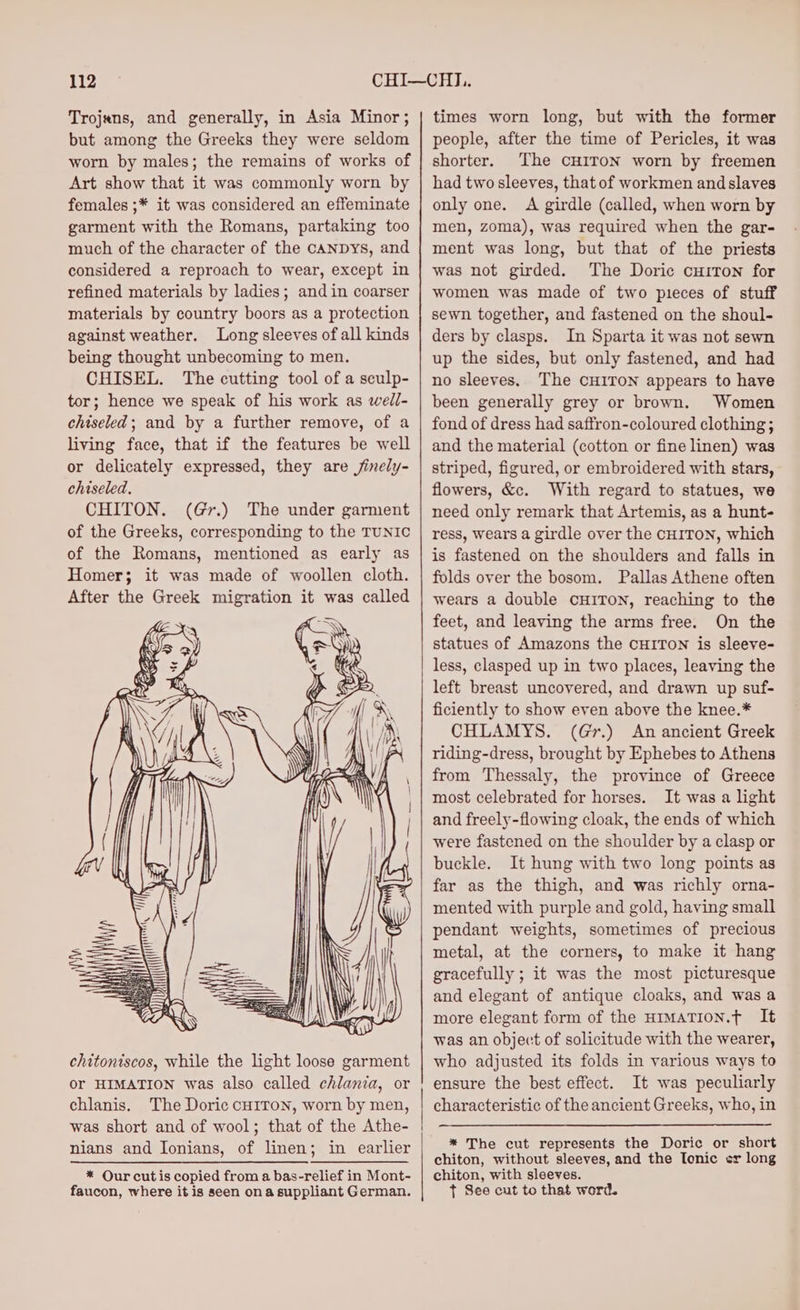 Trojans, and generally, in Asia Minor; but among the Greeks they were seldom worn by males; the remains of works of Art show that it was commonly worn by females ;* it was considered an effeminate garment with the Romans, partaking too much of the character of the cANDyYs, and considered a reproach to wear, except in refined materials by ladies; and in coarser materials by country boors as a protection against weather. Long sleeves of all kinds being thought unbecoming to men. CHISEL. The cutting tool of a sculp- tor; hence we speak of his work as wedl- chiseled; and by a further remove, of a living face, that if the features be well or delicately expressed, they are jinely- chiseled, CHITON. (Gr.) The under garment chitontscos, while the light loose garment or HIMATION was also called chlania, or chlanis. The Doric cH1ITON, worn by men, was short and of wool; that of the Athe- nians and Ionians, of linen; in earlier * Our cutis copied from a bas-relief in Mont- faucon, where it is seen ona suppliant German. times worn long, but with the former people, after the time of Pericles, it was shorter. ‘The CHITON worn by freemen had two sleeves, that of workmen and slaves only one. A girdle (called, when worn by men, zoma), was required when the gar- ment was long, but that of the priests was not girded. The Doric curron for women was made of two pieces of stuff sewn together, and fastened on the shoul- ders by clasps. In Sparta it was not sewn up the sides, but only fastened, and had no sleeves, The CHITON appears to have been generally grey or brown. Women fond of dress had saffron-coloured clothing ; and the material (cotton or fine linen) was striped, figured, or embroidered with stars, flowers, &amp;c. With regard to statues, we need only remark that Artemis, as a hunt- ress, wears a girdle over the CHITON, which is fastened on the shoulders and falls in folds over the bosom. Pallas Athene often wears a double CHITON, reaching to the feet, and leaving the arms free. On the statues of Amazons the CHITON is sleeve- less, clasped up in two places, leaving the left breast uncovered, and drawn up suf- ficiently to show even above the knee.* CHLAMYS. (Gr.) An ancient Greek riding-dress, brought by Ephebes to Athens from Thessaly, the province of Greece most celebrated for horses. It was a light and freely-flowing cloak, the ends of which were fastened on the shoulder by a clasp or buckle. It hung with two long points as far as the thigh, and was richly orna- mented with purple and gold, having small pendant weights, sometimes of precious metal, at the corners, to make it hang gracefully ; it was the most picturesque and elegant of antique cloaks, and was a more elegant form of the HIMATION.¢ It was an object of solicitude with the wearer, who adjusted its folds in various ways to ensure the best effect. It was peculiarly characteristic of the ancient Greeks, who, in * The cut represents the Doric or short chiton, without sleeves, and the Tonic er long chiton, with sleeves. t See cut to that word.