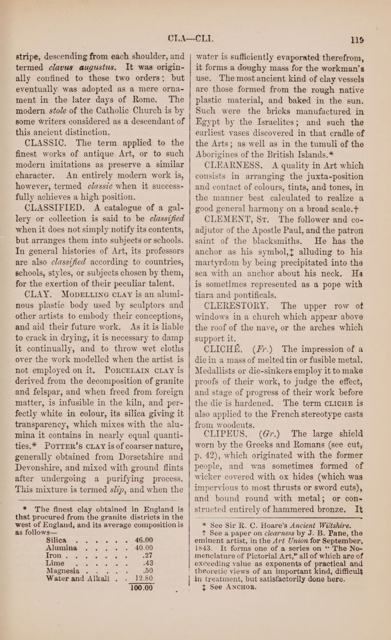 stripe, descending from each shoulder, and termed clavus augustus. It was origin- ally confined to these two orders; but eventually was adopted as a mere orna- ment in the later days of Rome. The modern stole of the Catholic Church is by some writers considered as a descendant of this ancient distinction. CLASSIC. The term applied to the finest works of antique Art, or to such modern imitations as preserve a similar character. An entirely modern work is, however, termed classte when it success- fully achieves a high position. CLASSIFIED. A catalogue of a gal- lery or collection is said to be classified when it does not simply notify its contents, but arranges them into subjects or schools. In general histories of Art, its professors are also classified according to countries, schools, styles, or subjects chosen by them, for the exertion of their peculiar talent. CLAY. Mope.uine cuay is an alumi- nous plastic body used by sculptors and other artists to embody their conceptions, and aid their future work. As it is liable to crack in drying, it is necessary to damp it continually, and to throw wet cloths _ over the work modelled when the artist is not employed on it. PORCELAIN CLAY is derived from the decomposition of granite and felspar, and when freed from foreign matter, is infusible in the kiln, and per- fectly white in colour, its silica giving it transparency, which mixes with the alu- mina it contains in nearly equal quanti- ties.* POTTER’S CLAY is of coarser nature, generally obtained from Dorsetshire and Devonshire, and mixed with ground flints after undergoing a purifying process. This mixture is termed slip, and when the * The finest clay obtained in England is that procured from the granite districts in the west of England, and its average composition is as follows— Silica, . .« « « « 46:00 Alumina 40.00 ELON BOA. cobs 32H AME? ap 5S 43 Magnesia... . 50 Water and Alkali . 12.80 100.00 119 water is sufficiently evaporated therefrom, it forms a doughy mass for the workman’s use. The most ancient kind of clay vessels are those formed from the rough native plastic material, and baked in the sun. Such were the bricks manufactured in Egypt by the Israelites; and such the earliest vases discovered in that cradle of the Arts; as well as in the tumuli of the Aborigines of the British Islands.* CLEARNESS. A quality in Art which consists in arranging the juxta-position and contact of colours, tints, and tones, in the manner best calculated to realize a good general harmony on a broad scale.t CLEMENT, Sr. The follower and co- adjutor of the Apostle Paul, and the patron saint of the blacksmiths. He has the anchor as his symbol,t alluding to his martyrdom by being precipitated into the sea with an anchor about his neck. He is sometimes represented as a pope with tiara and pontificals. CLERESTORY. The upper row of windows in a church which appear above the roof of the nave, or the arches which support it. CLICHE. (Fr.) The impression of a die in a mass of melted tin or fusible metal. Medallists or die-sinkers employ it to make proofs of their work, to judge the effect, and stage of progress of their work before the die is hardened. The term CLICHE is also applied to the French stereotype casts from woodcuts. CLIPEUS. (G@r.) The large shield worn by the Greeks and Romans (see cut, p. 42), which originated with the former people, and was sometimes formed of wicker covered with ox hides (which was impervious to most thrusts or sword cuts), and bound round with metal; or cons structed entirely of hammered bronze. It * See Sir R. C. Hoare’s Ancient Wiltshire. t See a paper on clearness by J. B. Pane, the eminent artist, in the Aré Union for September, 1843. It forms one of a series on ** The No- menclature of Pictorial Art,” all of which are of exceeding value as exponents of practical and theoretic views of an important kind, difficulg in treatment, but satisfactorily done here. t See ANCHOR,