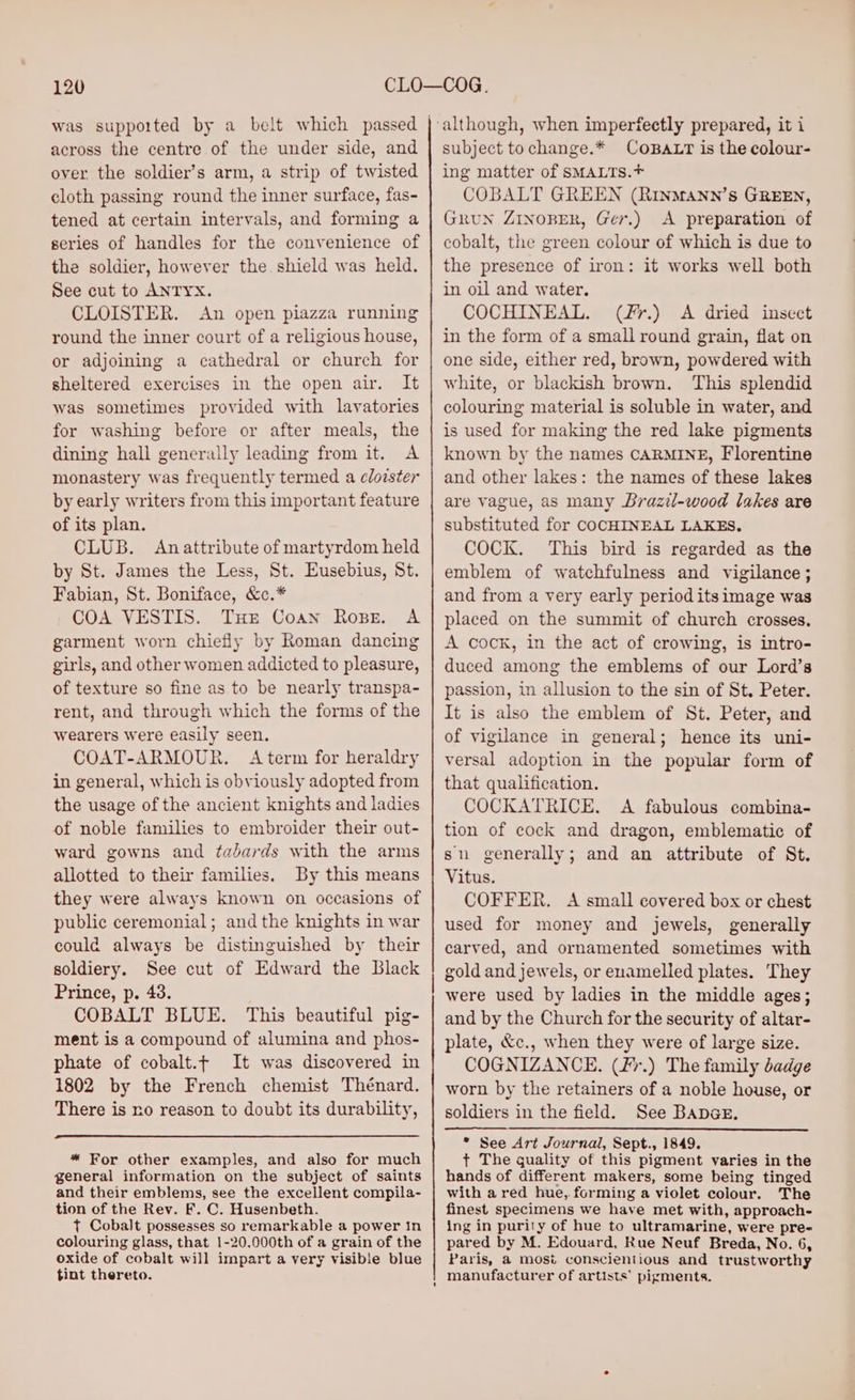 across the centre of the under side, and over the soldier’s arm, a strip of twisted cloth passing round the inner surface, fas- tened at certain intervals, and forming a series of handles for the convenience of the soldier, however the. shield was held. See cut to ANTYX. CLOISTER. An open piazza running round the inner court of a religious house, or adjoining a cathedral or church for sheltered exercises in the open air. It was sometimes provided with lavatories for washing before or after meals, the dining hall generally leading from it. A monastery was frequently termed a cloister by early writers from this important feature of its plan. CLUB. Anattribute of martyrdom held by St. James the Less, St. Eusebius, St. Fabian, St. Boniface, &amp;c.* COA VESTIS. Ture Coan Rope. A garment worn chiefly by Roman dancing girls, and other women addicted to pleasure, of texture so fine as to be nearly transpa- rent, and through which the forms of the wearers were easily seen. COAT-ARMOUR. A term for heraldry in general, which is obviously adopted from the usage of the ancient knights and ladies of noble families to embroider their out- ward gowns and tadards with the arms allotted to their families. By this means they were always known on occasions of public ceremonial; andthe knights in war could always be distinguished by their soldiery. See cut of Edward the Black Prince, p. 43. COBALT BLUE. This beautiful pig- ment is a compound of alumina and phos- phate of cobalt.t It was discovered in 1802 by the French chemist Thénard. There is no reason to doubt its durability, * For other examples, and also for much general information on the subject of saints and their emblems, see the excellent compila- tion of the Rev. F. C. Husenbeth. t Cobalt possesses so remarkable a power in colouring glass, that 1-20.000th of a grain of the oxide of cobalt will impart a very visible blue tint thereto. subject to change.* COBALT is the colour- ing matter of SMALTS.*+ COBALT GREEN (RrinmMann’s GREEN, GruN ZINOBER, Ger.) A preparation of cobalt, the green colour of which is due to the presence of iron: it works well both in oil and water. COCHINEAL. (f7.) A dried insect in the form of a small round grain, flat on one side, either red, brown, powdered with white, or blackish brown. This splendid colouring material is soluble in water, and is used for making the red lake pigments known by the names CARMINE, Florentine and other lakes: the names of these lakes are vague, as many Brazil-wood lakes are substituted for COCHINEAL LAKES, COCK. This bird is regarded as the emblem of watchfulness and vigilance; and from a very early period its image was placed on the summit of church crosses. A cock, in the act of crowing, is intro- duced among the emblems of our Lord’s passion, in allusion to the sin of St. Peter. It is also the emblem of St. Peter, and of vigilance in general; hence its uni- versal adoption in the popular form of that qualification. COCKATRICE. A fabulous combina- tion of cock and dragon, emblematic of sn generally; and an attribute of St. Vitus. COFFER. A small covered box or chest used for money and jewels, generally carved, and ornamented sometimes with gold and jewels, or enamelled plates. They were used by ladies in the middle ages; and by the Church for the security of altar- plate, &amp;c., when they were of large size. COGNIZANCE. (Fr.) The family badge worn by the retainers of a noble house, or * See Art Journal, Sept., 1849. t+ The quality of this pigment varies in the hands of different makers, some being tinged with a red hue, forming a violet colour. The finest specimens we have met with, approach- ing in purily of hue to ultramarine, were pre- pared by M. Edouard, Rue Neuf Breda, No. 6, Paris, a mosi conscientious and trustworthy manufacturer of artists’ pigments.