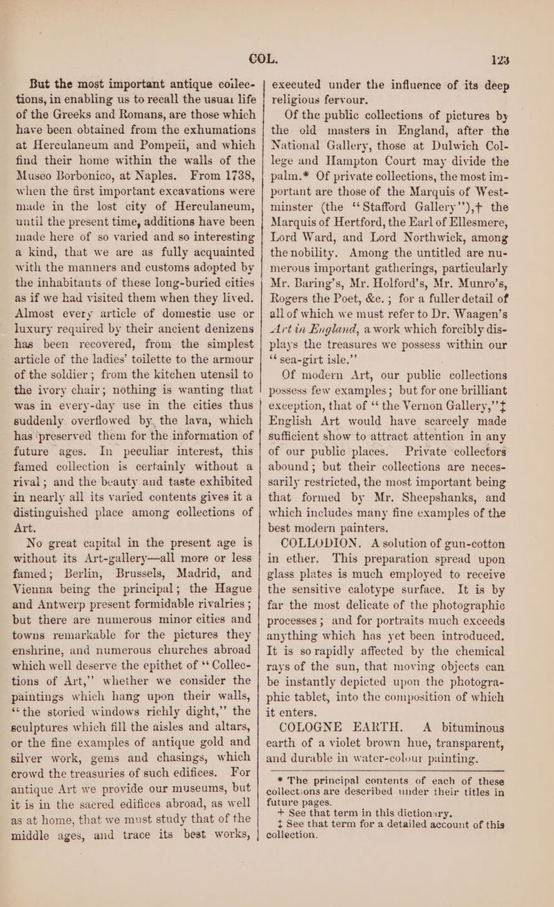 But the most important antique coilec- tions, in enabling us to recall the usua life of the Greeks and Romans, are those which have been obtained from the exhumations at Herculaneum and Pompeii, and which find their home within the walls of the Museo Borbonico, at Naples. From 1738, when the first important excavations were made in the lost city of Herculaneum, until the present time, additions have been made here of so varied and so interesting a kind, that we are as fully acquainted with the manners and customs adopted by the inhabitants of these long-buried cities as if we had visited them when they lived. Almost every article of domestic use or luxury required by their ancient denizens has been recovered, from the simplest article of the ladies’ toilette to the armour of the soldier; from the kitchen utensil to the ivory chair; nothing is wanting that suddenly overflowed by, the lava, which has ‘preserved them for the information of future ages. In peculiar interest, this famed collection is certainly without a rival; and the beauty and taste exhibited in nearly all its varied contents gives it a distinguished place among collections of Art. : No great capital in the present age is without its Art-gallery—all more or less famed; Berlin, Brussels, Madrid, and Vienna being the principal; the Hague and Antwerp present formidable rivalries ; but there are numerous minor cities and towns remarkable for the pictures they enshrine, and numerous churches abroad which well deserve the epithet of ‘‘ Collec- tions of Art,’’ whether we consider the paintings which hang upon their walls, ‘the storied windows richly dight,’’ the sculptures which fill the aisles and altars, or the fine examples of antique gold and silver work, gems and chasings, which crowd the treasuries of such edifices. For antique Art we provide our museums, but it is in the sacred edifices abroad, as well as at home, that we must study that of the middle ages, and trace its best works, 123 executed under the influence of its deep religious fervour. Of the public collections of pictures by the old masters in England, after the National Gallery, those at Dulwich Col- lege and Hampton Court may divide the palm.* Of private collections, the most im- portant are those of the Marquis of West- minster (the ‘Stafford Gallery’’),¢ the Marquis of Hertford, the Earl of Ellesmere, Lord Ward, and Lord Northwick, among the nobility. Among the untitled are nu- merous important gatherings, particularly Mr. Baring’s, Mr. Holford’s, Mr. Munro’s, Rogers the Poet, &amp;c.; for a fuller detail of all of which we must refer to Dr. Waagen’s Artin England, a work which forcibly dis- plays the treasures we possess within our ‘* sea-girt isle.”’ Of modern Art, our public collections possess few examples; but for one brilliant exception, that of ‘‘ the Vernon Gallery,’’t English Art would have scarcely made sufficient show to attract attention in any of our public places. Private ‘collectors abound; but their collections are neces- sarily restricted, the most important being that formed by Mr. Sheepshanks, and which includes many fine examples of the best modern painters. COLLODION. A solution of gun-cotton in ether. This preparation spread upon glass plates is much employed to receive the sensitive calotype surface. It is by far the most delicate of the photographie processes ; and for portraits much exceeds anything which has yet been introduced. It is sorapidly affected by the chemical rays of the sun, that moving objects can be instantly depicted upon the photogra- phic tablet, into the composition of which it enters. COLOGNE EARTH. A bituminous earth of a violet brown hue, transparent, and durable in water-colour painting. * The principal contents of each of these collections are described under their titles in future pages. + See that term in this dictionary. t See that term for a detailed account of this collection.
