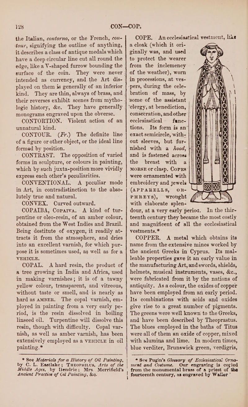 the Italian, contorno, or the French, con- tour, signifying the outline of anything, it describes a class of antique medals which have a deep circular line cut all round the edge, like a V-shaped furrow bounding the surface of the coin. intended as currency, and the Art dis- played on them is generally of an inferior logic history, &amp;c. monograms engraved upon the obverse. CONTORTION. Violent action of an unnatural kind. CONTOUR. (fr.) The definite line of a figure or other object, or the ideal line formed by position. CONTRAST. The opposition of varied forms in sculpture, or colours in painting, which by such juxta-position more vividly express each other’s peculiarities. CONVENTIONAL. A peculiar mode in Art, in contradistinction to the abso- lutely true and natural. CONVEX. Curved outward. COPAIBA, Coparva. A kind of tur- pentine or oleo-resin, of an amber colour, obtained from the West Indies and Brazil. Being destitute of oxygen, it readily at- tracts it from the atmosphere, and dries into an excellent varnish, for which pur- pose it is sometimes used, as well as for a VEHICLE. COPAL. A hard resin, the product of a tree growing in India and Africa, used in making varnishes; it is of a tawny without taste or smell, and is nearly as hard as AMBER. The copal varnish, em- ployed in painting from a very early pe- riod, is the resin dissolved in boiling linseed oil. Turpentine will dissolve this resin, though with difficulty. Copal var- nish, as well as amber varnish, has been extensively employed as a VEHICLE in oil painting. * * See Materials for a History of Oil Painting, by C. L. Eastlake; THEOPHILUS, Arts of the Middle Ages, by Yiendrie; Mrs. Merrifield’s Ancient Practice of Cil Painting, &amp;c. COPE. Anecclesiastical vestment, like a cloak (which it ori- ginally was, and used . to protect the wearer from the inclemency of the weather), worn in processions, at ves- bration of mass, by some of the assistant consecration, and other | ecclesiastical func- tions. Its form is an exact semicircle, with- out sleeves, but fur- nished with a hood, and is fastened across the breast with a MORSE or clasp. CoPEs: were ornamented with embroidery and jewels (APPARELLS, OR- PHREYS), wrought with elaborate splen- dour, at a very early perioa. In the thir- teenth century they became the most costly and magnificent of all the ecclesiastical vestments. * COPPER. A metal which obtains its name from the extensive mines worked by the ancient Greeks in Cyprus. Its mal- leable properties gave it an early value in the manufacturing Art, and swords, shields, helmets, musical instruments, vases, &amp;c., were fabricated from it by the nations of antiquity. Asa colour, the oxides of copper have been employed from an early period. Its combinations with acids and oxides give rise to a great number of pigments. The greens were well known to the Greeks, and have been described by Theoprastus. The blues employed in the baths of Titus were all of them an oxide of copper, mixed with alumina and lime. In modern times, * See Pugin’s Glossary of Ecclesiastica: Orna- ment and Costume. Our engraving is coried from the monumental brass of a priest of the