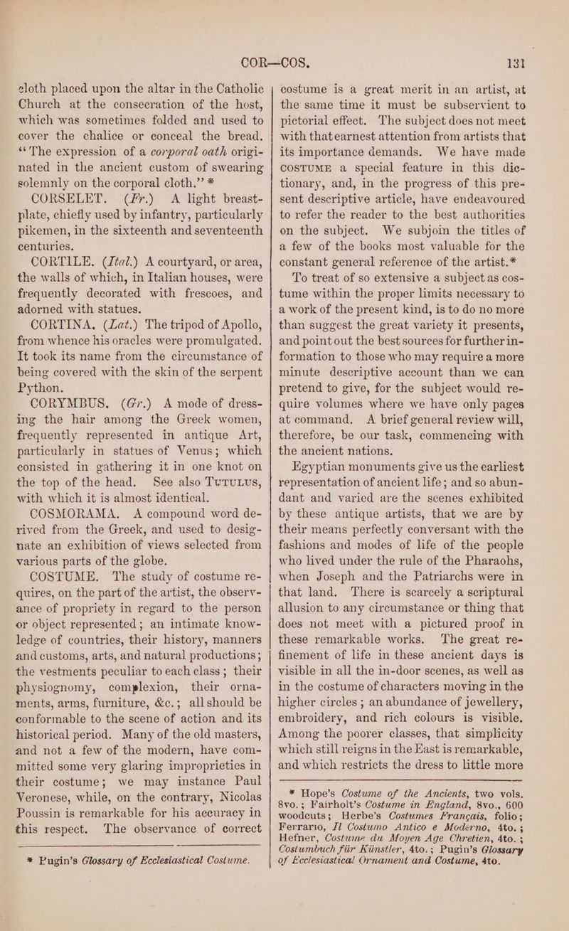 cloth placed upon the altar in the Catholic Chureh at the consecration of the host, which was sometimes folded and used to cover the chalice or conceal the bread. “The expression of a corporal oath origi- nated in the ancient custom of swearing solemnly on the corporal cloth.” * CORSELET. (fr.) A light breast- plate, chiefly used by infantry, particularly pikemen, in the sixteenth and seventeenth centuries. CORTILE. (Jéai.) A courtyard, or area, the walls of which, in Italian houses, were frequently decorated with frescoes, and adorned with statues. CORTINA. (Lat.) The tripod of Apollo, from whence his oracles were promulgated. It took its name from the circumstance of being covered with the skin of the serpent Python. CORYMBUS. (Gr.) A mode of dress- ing the hair among the Greek women, frequently represented in antique Art, particularly in statues of Venus; which consisted in gathering it in one knot on the top of the head. See also TuTuULUs, with which it is almost identical. COSMORAMA. A compound word de- rived from the Greek, and used to desig- nate an exhibition of views selected from various parts of the globe. COSTUME. The study of costume re- quires, on the part of the artist, the observ- ance of propriety in regard to the person or object represented ; an intimate know- ledge of countries, their history, manners and customs, arts, and natural productions ; the vestments peculiar to each class ; their physiognomy, complexion, their orna- ments, arms, furniture, &amp;c.; allshould be conformable to the scene of action and its historical period. Many of the old masters, and not a few of the modern, have com- mitted some very glaring improprieties in their costume; we may instance Paul Veronese, while, on the contrary, Nicolas Poussin is remarkable for his aceuracy in this respect. The observance of correct * Pugin’s Glossary of Ecclesiastical Costume. 131 costume is a great merit in an artist, at the same time it must be subservient to pictorial effect. The subject does not meet with that earnest attention from artists that its importance demands. We have made COSTUME a special feature in this dic- tionary, and, in the progress of this pre- sent descriptive article, have endeavoured to refer the reader to the best authorities on the subject. We subjoin the titles of a few of the books most valuable for the constant general reference of the artist.* To treat of so extensive a subject as cos- tume within the proper limits necessary to a work of the present kind, is to do no more than suggest the great variety it presents, and point out the best sources for furtherin- formation to those who may require a more minute descriptive account than we can pretend to give, for the subject would re- quire volumes where we have only pages at command, A brief general review will, therefore, be our task, commencing with the ancient nations. Egyptian monuments give us the earliest representation of ancient life; and so abun- dant and varied are the scenes exhibited by these antique artists, that we are by their means perfectly conversant with the fashions and modes of life of the people who lived under the rule of the Pharaohs, when Joseph and the Patriarchs were in that land. There is scarcely a scriptural allusion to any circumstance or thing that does not meet with a pictured proof in these remarkable works. The great re- finement of life in these ancient days is visible in all the in-door scenes, as well as in the costume of characters moving in the higher circles ; an abundance of jewellery, embroidery, and rich colours is visible. Among the poorer classes, that simplicity which still reigns in the East is remarkable, and which restricts the dress to little more * Hope’s Costume of the Ancients, two vols. 8vo.; Fairholt’s Costume in England, 8vo., 600 woodcuts; Herbe’s Costumes Francais, folio; Ferrario, J1 Costumo Antico e Moderno, 4to. ; Hefner, Costwne du Moyen Age Chretien, 4to. ; Costumbuch fiir Kiinstler, 4to.; Pugin’s Glossary of Ecclesiastical Ornament and Costume, 4to.