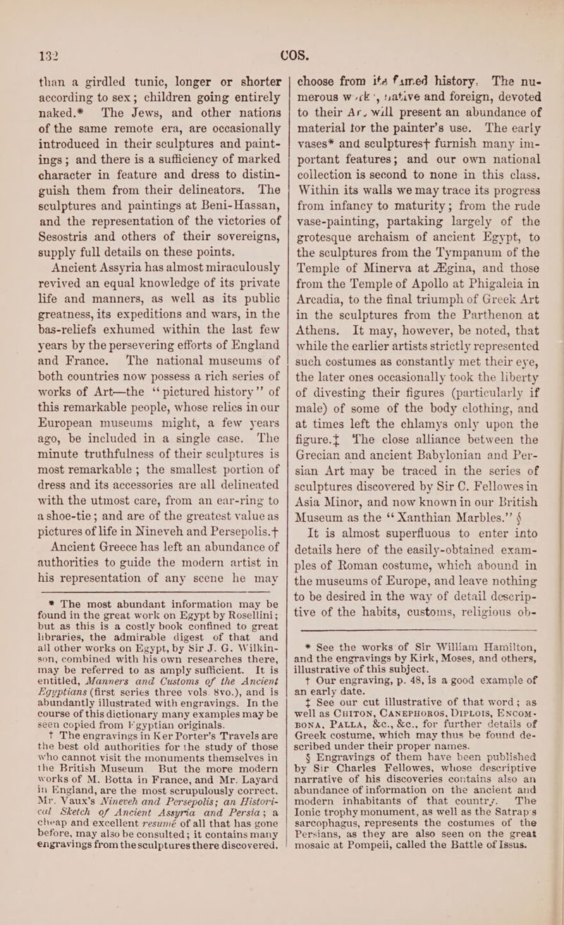 than a girdled tunic, longer or shorter according to sex; children going entirely naked.* The Jews, and other nations of the same remote era, are occasionally introduced in their sculptures and paint- ings; and there is a sufficiency of marked character in feature and dress to distin- guish them from their delineators. The sculptures and paintings at Beni-Hassan, and the representation of the victories of Sesostris and others of their sovereigns, supply full details on these points. Ancient Assyria has almost miraculously revived an equal knowledge of its private life and manners, as well as its public greatness, its expeditions and wars, in the bas-reliefs exhumed within the last few years by the persevering efforts of England and France. The national museums of both countries now possess a rich series of works of Art—the ‘pictured history ”’ of this remarkable people, whose relics in our European museums might, a few years ago, be included in a single case. The minute truthfulness of their sculptures is most remarkable ; the smallest portion of dress and its accessories are all delineated with the utmost care, from an ear-ring to ashoe-tie; and are of the greatest value as pictures of life in Nineveh and Persepolis.t Ancient Greece has left an abundance of authorities to guide the modern artist in his representation of any scene he may * The most abundant information may be found in the great work on Egypt by Rosellini; but as this is a costly book confined to great libraries, the admirable digest of that and all other works on Egypt, by Sir J. G. Wilkin- son, combined with his own researches there, may be referred to as amply sufficient. It is entitled, Manners and Customs of the Anciené Egyptians (first series three vols. 8vo.), and is abundantly illustrated with engravings. In the course of this dictionary many examples may be seen copied from F gyptian originals. t The engravings in Ker Porter’s Travels are the best old authorities for the study of those who cannot visit the monuments themselves in the British Museum. But the more modern works of M. Botta in France, and Mr. Layard in England, are the most scrupulously correct. Mr. Vaux’s Nineveh and Persepolis; an Histori- cul Sketch of Ancient Assyria and Persia; a cheap and excellent reswmé of all that has gone before, may also be consulted; it contains many engravings from the sculptures there discovered. choose from its famed history. The nu- merous wc ', tsative and foreign, devoted to their Ar. will present an abundance of material tor the painter’s use. The early vases* and sculpturest furnish many im- portant features; and our own national collection is second to none in this class. Within its walls we may trace its progress from infancy to maturity; from the rude vase-painting, partaking largely of the grotesque archaism of ancient Egypt, to the sculptures from the Tympanum of the Temple of Minerva at AZgina, and those from the Temple of Apollo at Phigaleia in Arcadia, to the final triumph of Greek Art in the sculptures from the Parthenon at Athens. It may, however, be noted, that while the earlier artists strictly represented such costumes as constantly met their eye, the later ones occasionally took the liberty of divesting their figures (particularly if male) of some of the body clothing, and at times left the chlamys only upon the figure.{ ‘The close alliance between the Grecian and ancient Babylonian and Per- sian Art may be traced in the series of sculptures discovered by Sir C. Fellowes in Asia Minor, and now known in our British Museum as the ‘* Xanthian Marbles.”’ § It is almost superfluous to enter into details here of the easily-obtained exam- ples of Roman costume, which abound in the museums of Europe, and leave nothing to be desired in the way of detail descrip- tive of the habits, customs, religious ob- * See the works of Sir William Hamilton, and the engravings by Kirk, Moses, and others, illustrative of this subject. + Our engraving, p. 48, is a good example of an early date. t See our cut illustrative of that word; as well as CHITON, CANEPHOROS, DIPLOIS, ENCoM- BONA, Patua, &amp;c., &amp;c., for further details of Greek costume, which may thus be found de- scribed under their proper names. § Engravings of them have been published by Sir Charles Fellowes, whose descriptive narrative of his discoveries contains also an abundance of information on the ancient and modern inhabitants of that country. The Ionic trophy monument, as well as the Satrap’s sarcophagus, represents the costumes of the Persians, as they are also seen on the great mosaic at Pompeii, called the Battle of Issus.