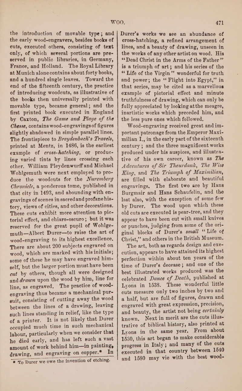 the introduction of movable type; and the early wood-engravers, besides booke of cuts, executed others, consisting of text only, of which several portions are pre- served in public libraries, in Germany, France, and Holland. The Royal Library at Munich alone contains about forty books, and a hundred single leaves. Toward the end of the fifteenth century, the practice of introducing woodcuts, as illustrative of the books then universally printed with movable type, became general; and the first printed book executed in England by Caxton, The Game and Playe of the Chesse, contains wood-engravingsof figures slightly shadowed in simple parallel lines. The frontispiece to Breydenbach’s Travels, printed at Mentz, in 1486, is the earliest example of cross-hatching, or produc- ing varied tints by lines crossing each other. William Pleydenwurff and Michael Wohlgemuth were next employed to pro- duce the woodcuts for the Nuremberg Chronicle, a ponderous tome, published in that city in 1493, and abounding with en- gravings of scenes in sacred and profane his- tory, views of cities, and other decorations. These cuts exhibit more attention to pic- torial effect, and chiaro-oscuro; but it was reserved for the great pupil of Wohlge- muth—Albert Durer—to raise the art of wood-engraving to its highest excellence. There are about 200 subjects engraved on wood, which are marked with his initials; gome of these he may have engraved him- self, but the larger portion must have been cut by others, though all were designed and drawn upon the wood by him, line for line, as engraved, The practice of wood- engraving thus became a mechanical pur- guit, consisting of cutting away the wood between the lines of a drawing, leaving such lines standing in relief, like the type of a printer. It is not likely that Durer occupied much time in such mechanical labour, particularly when we consider that he died early, and has left such a vast amount of work behind him—in painting, drawing, and engraving on copper.* In * To Durer we owe the invention of etching. 471 Durer’s works we see an abundance of cross-hatching, a refined arrangement of lines, and a beauty of drawing, unseen in the works of any other artist on wood. His ‘Dead Christ in the Arms of the Father ”’ is a triumph of art; and his series of the ** Life of the Virgin’’ wonderful for truth and power; the ‘‘ Flight into Egypt,” in that series, may be cited as a marvellous example of pictorial effect and minute truthfulness of drawing, which can only be fully appreciated by looking atthe meagre, inartistic works which preceded him, and the less pure ones which followed. Wood-engraving received great and im- portant patronage from the Emperor Maxi- milian I., in the early part of the sixteenth century ; and the three magnificent works produced under his auspices, and illustra- tive of his own career, known as The Adventures of Sir Theurdank, The Wise King, and The Triumph of Maximilian, are filled with elaborate and beautiful engravings, The first two are by Hans Burgmair and Hans Schaufelin, and the last also, with the exception of some few by Durer, The wood upon which these old cuts are executed is pear-tree, and they appear to have been cut with small knives or punches, judging from some of the ori- ginal blocks of Durer’s small ‘ Life of Christ,” and others in the British Museum. The art, both as regards design and exe- cution, appears to have attained its highest perfection within about ten years of the time of Durer’s decease; and one of the best illustrated works produced was the celebrated Dance of Death, published at Lyons in 1538. These wonderful little cuts measure only two inches by two and a half, but are full of figures, drawn and engraved with great expression, precision, and beauty, the artist not being certainly known. Next in merit are the cuts illus- trative of biblical history, also printed at Lyons in the same year. From about 1530, this art began to make considerable progress in Italy ; and many of the cuts executed in that country between 1540 and 1580 may vie with the best wood-