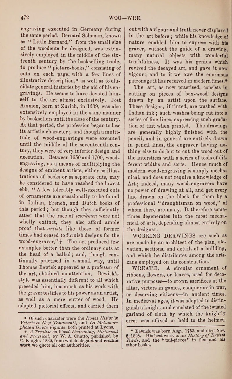 engraving executed in Germany during the same period. Bernard Soloman, known as ‘‘ Little Bernard,” from the small size of the woodcuts he designed, was exten- sively employed in the middle of the six- teenth century by the bookselling trade, to produce ‘ picture-books,’’ consisting of cuts on each page, with a few lines of illustrative description,* aa well as to elu- cidate general histories by the aid of his en- gravings. He seems to have devoted him- self to the art almost exclusively. Jost Ammon, born at Zurich, in 1539, was also extensively employed in the same manner by booksellers until the close of the century. At that period, the profession began to lose its artistic character ; and though a multi- tude of wood-engravings were executed until the middle of the seventeenth cen- tury, they were of very inferior design and execution, Between 1650 and 1700, wood- engraving, a8 a means of multiplying the designs of eminent artists, either as illus- trations of books or as separate cuts, may be considered to have reached the lowest ebb. ‘** A few tolerably well-executed cuts of ornaments are occasionally to be found in Italian, French, and Dutch books of this period; but though they sufficiently attest that the race of workmen were not wholly extinct, they also afford ample proof that artists like those of former times had ceased to furnish designs for the wood-engraver,’f The art produced few examples better than the ordinary cuts at the head of a ballad; and, though con- tinually practised in a small way, until Thomas Bewick appeared as a professor of the art, obtained no attention, Bewick’s style was essentially different to all which preceded him, inasmnch as his work with the graver testifies to his power as an artist, as well as a mere cutter of wood. He adopted pictorial effects, and carried them * Of such character were the /cones Historie Veteris et Novi Testamenti, and La Metamore phose @ Ovide Figurée. both printed at Lyons. + A Treutise on Wood- Engraving, Historical an Practical, by W. A. Chatto, published by ©). Knight, 1839, from which elegant ana erudite work we quote all our authorities. out with a vigour and truth never displayed nature enabled him to express with his } 7 many natural objects with wonderful truthfulness. It was his genius which revived the decayed art, and gave it new vigour; and to it we owe the enormous patronage it has received in modern times,* The art, as now practised, consists in cutting on pieces of box-wood designs drawn by an artist upon the surface, Indian ink; such washes being cut into a series of fine lines, expressing such grada- tion of tint when printed. The drawings are generally highly finished with the pencil, and in general are entirely drawn in pencil lines, the engraver having no- thing else to do, but to cut the wood out of the interstices with a series of tools of dif- ferent widths and sorts. Hence much of modern wood-engraving is simply mecha- nical, and does not require a knowledge of Art; indeed, many wood-engravers have no power of drawing at all, and get every line drawn on the block for them by a whom there are many. It therefore some- times degenerates into the most mecha- the designer. WORKING DRAWINGS are such as are made by an architect of the plan, ele- vation, sections, and details of a building, and which he distributes among the arti- zans employed on its construction. WREATH. A circular ornament of ribbons, flowers, or leaves, used for deco- rative purposes—to crown sacrifices at the altar, victors in games, conquerors in war, or deserving citizens—in ancient times. In medieval ages, it was adopted to distin- guish a knight, and consisted of the twisted garland of cloth by which the knightly crest. was affixed or held to the helmet. * Bewick was born Aug., 1753, and died Nov. 8.1828. His best work is his History of British Birds, and the “tail-pieces” in that and his other books.