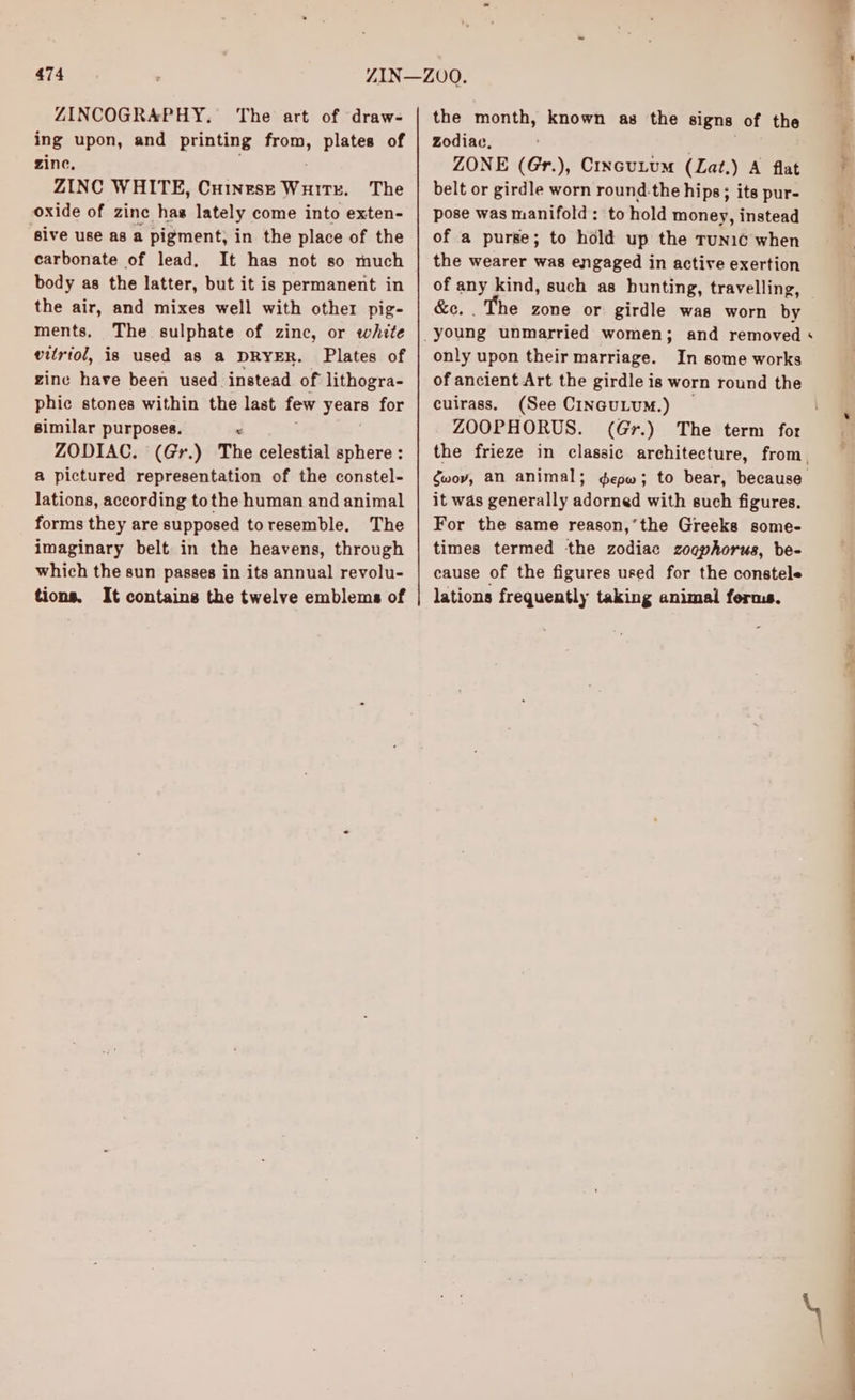 ZINCOGRAPHY. ‘The art of draw- ing upon, and printing from, plates of zine, ZINC WHITE, Cuinese Wuitx. The oxide of zinc has lately come into exten- ‘sive use as a pigment; in the place of the carbonate of lead, It has not so much body as the latter, but it is permanent in the air, and mixes well with other pig- ments. The sulphate of zinc, or white vitriol, is used a8 a DRYER. Plates of zine have been used instead of lithogra- phic stones within the last few oar for similar purposes. “ ZODIAC. (Gr.) The celestial sphere : a pictured representation of the constel- lations, according tothe human and animal forms they are supposed toresemble. The imaginary belt in the heavens, through which the sun passes in its annual revolu- tions. It contains the twelve emblems of the month, known as the signs of the zodiac, ZONE (Gr.), Cincutum (Lat.) A flat belt or girdle worn round.the hips; its pur- pose was manifold: to hold money, instead of a purse; to hold up the runic when the wearer was engaged in active exertion &e. . The zone or girdle was worn by only upon their marriage. In some works of ancient Art the girdle is worn round the cuirass. (See CINGULUM.) ZOOPHORUS. gwov, an animal; it was generally adorned with such figures. For the same reason,’the Greeks some- times termed the zodiac zogphorus, be- cause of the figures used for the constele lations frequently taking animal ferms. r ——
