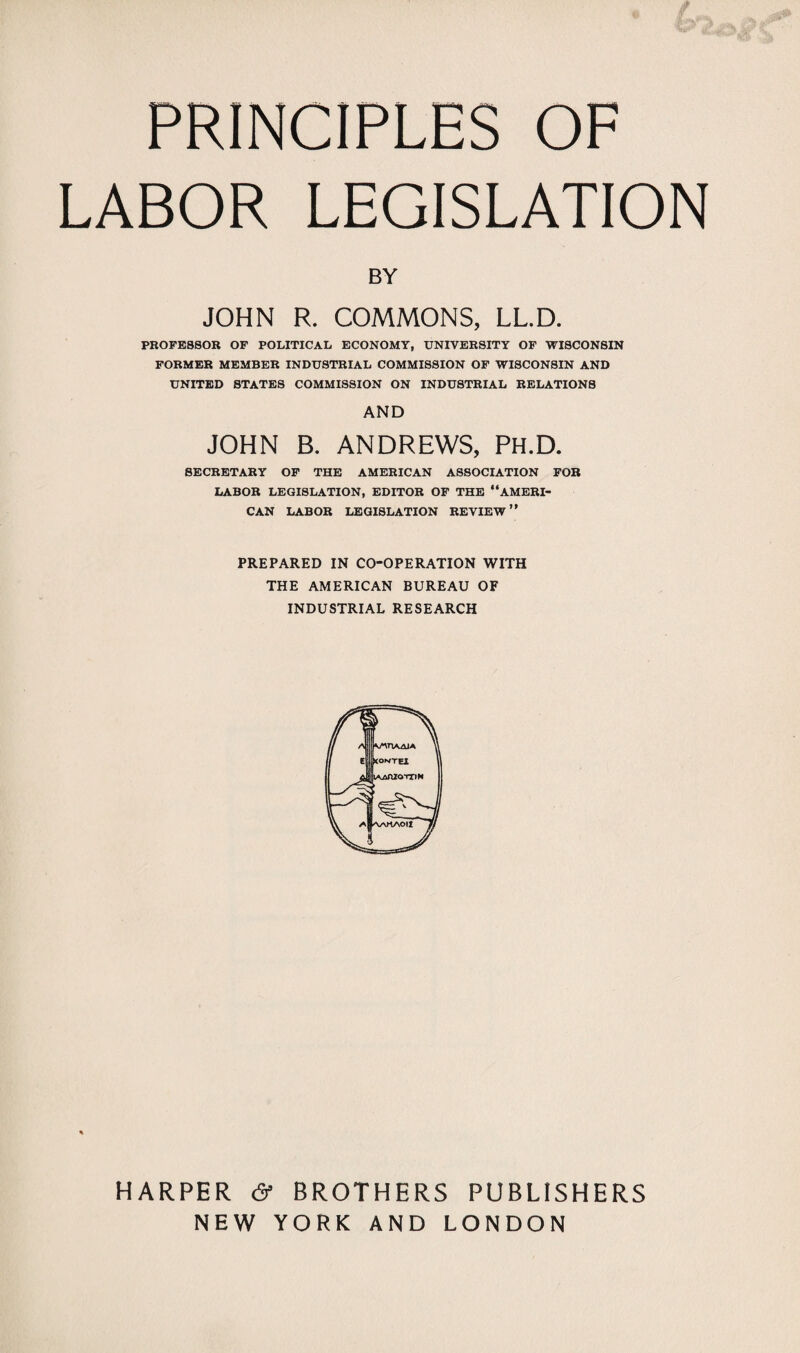 PRINCIPLES OF LABOR LEGISLATION BY JOHN R. COMMONS, LL.D. PROFESSOR OF POLITICAL ECONOMY, UNIVERSITY OF WISCONSIN FORMER MEMBER INDUSTRIAL COMMISSION OF WISCONSIN AND UNITED STATES COMMISSION ON INDUSTRIAL RELATIONS AND JOHN B. ANDREWS, PH.D. SECRETARY OF THE AMERICAN ASSOCIATION FOB LABOR LEGISLATION, EDITOR OF THE “AMERI¬ CAN LABOR LEGISLATION REVIEW” PREPARED IN CO-OPERATION WITH THE AMERICAN BUREAU OF INDUSTRIAL RESEARCH % HARPER & BROTHERS PUBLISHERS NEW YORK AND LONDON