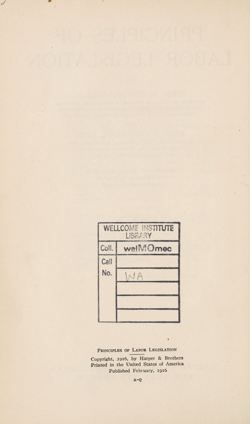 WELLCOME INSTITUTE LIBRARY Coll. weflVSOmec Call No. W A Principles of Labor Legislation Copyright, 1916, by Harper & Brothers Printed in the United States of America Published February, 1916 A-Q