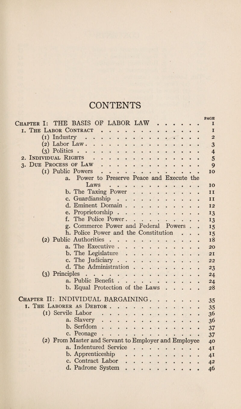 CONTENTS PAGE Chapter I: THE BASIS OF LABOR LAW. i 1. The Labor Contract. i (1) Industry. 2 (2) Labor Law. 3 (3) Politics. 4 2. Individual Rights. 5 3. Due Process of Law. 9 (1) Public Powers.10 a. Power to Preserve Peace and Execute the Laws.10 b. The Taxing Power.II c. Guardianship.11 d. Eminent Domain.12 e. Proprietorship.13 f. The Police Power.13 g. Commerce Power and Federal Powers . . 15 h. Police Power and the Constitution ... 15 (2) Public Authorities.18 a. The Executive.20 b. The Legislature.21 c. The Judiciary ..22 d. The Administration.23 (3) Principles.24 a. Public Benefit.24 b. Equal Protection of the Laws.28 Chapter II:. INDIVIDUAL BARGAINING.35 1. The Laborer as Debtor.35 (1) Servile Labor.36 a. Slavery.36 b. Serfdom.37 c. Peonage.37 (2) From Master and Servant to Employer and Employee 40 a. Indentured Service.41 b. Apprenticeship .41 c. Contract Labor.42 d. Padrone System.46