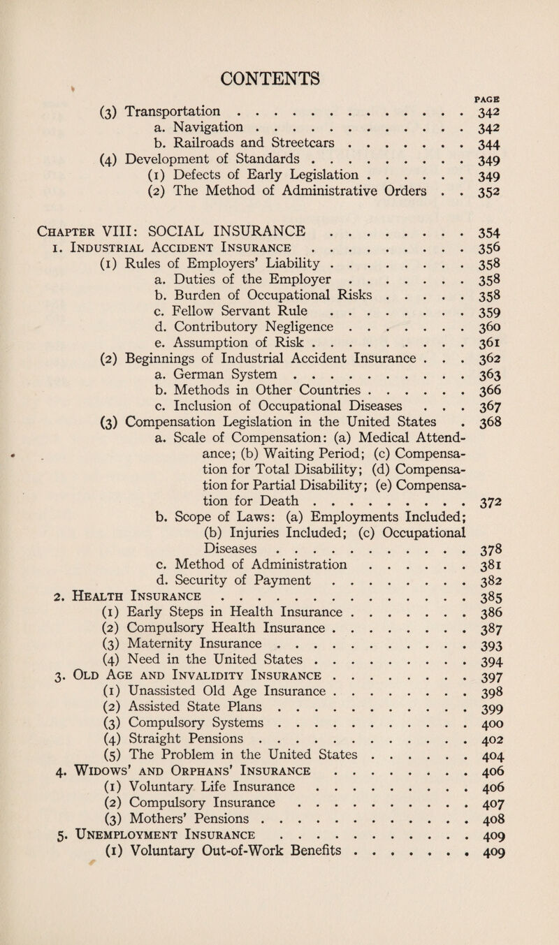 PAGE (3) Transportation.342 a. Navigation.342 b. Railroads and Streetcars.344 (4) Development of Standards.349 (1) Defects of Early Legislation.349 (2) The Method of Administrative Orders . . 352 Chapter VIII: SOCIAL INSURANCE.354 1. Industrial Accident Insurance.356 (1) Rules of Employers’ Liability.358 a. Duties of the Employer.358 b. Burden of Occupational Risks.358 c. Fellow Servant Rule.359 d. Contributory Negligence.360 e. Assumption of Risk.361 (2) Beginnings of Industrial Accident Insurance . . . 362 a. German System.363 b. Methods in Other Countries.366 c. Inclusion of Occupational Diseases . . . 367 (3) Compensation Legislation in the United States . 368 a. Scale of Compensation: (a) Medical Attend¬ ance; (b) Waiting Period; (c) Compensa¬ tion for Total Disability; (d) Compensa¬ tion for Partial Disability; (e) Compensa¬ tion for Death.372 b. Scope of Laws: (a) Employments Included; (b) Injuries Included; (c) Occupational Diseases .... 378 c. Method of Administration.381 d. Security of Payment.382 2. Health Insurance.385 (1) Early Steps in Health Insurance.386 (2) Compulsory Health Insurance.387 (3) Maternity Insurance ..393 (4) Need in the United States.394 3. Old Age and Invalidity Insurance.397 (1) Unassisted Old Age Insurance.398 (2) Assisted State Plans.399 (3) Compulsory Systems.400 (4) Straight Pensions.402 (5) The Problem in the United States.404 4. Widows’ and Orphans’ Insurance.406 (1) Voluntary Life Insurance.406 (2) Compulsory Insurance.407 (3) Mothers’ Pensions.408 5. Unemployment Insurance .409 (1) Voluntary Out-of-Work Benefits.409