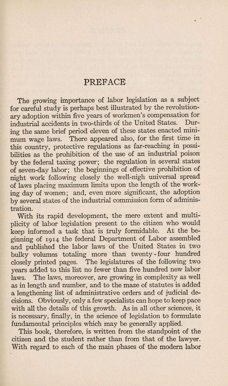 PREFACE The growing importance of labor legislation as a subject for careful study is perhaps best illustrated by the revolution¬ ary adoption within five years of workmen’s compensation for industrial accidents in two-thirds of the United States. Dur¬ ing the same brief period eleven of these states enacted mini¬ mum wage laws. There appeared also, for the first time in this country, protective regulations as far-reaching in possi¬ bilities as the prohibition of the use of an industrial poison by the federal taxing power; the regulation in several states of seven-day labor; the beginnings of effective prohibition of night work following closely the well-nigh universal spread of laws placing maximum limits upon the length of the work¬ ing day of women; and, even more significant, the adoption by several states of the industrial commission form of adminis¬ tration. With its rapid development, the mere extent and multi¬ plicity of labor legislation present to the citizen who would keep informed a task that is truly formidable. At the be¬ ginning of 1914 the federal Department of Labor assembled and published the labor laws of the United States in two bulky volumes totaling more than twenty-four hundred closely printed pages. The legislatures of the following two years added to this list no fewer than five hundred new labor laws. The laws, moreover, are growing in complexity as well as in length and number, and to the maze of statutes is added a lengthening list of administrative orders and of judicial de¬ cisions. Obviously, only a few specialists can hope to keep pace with all the details of this growth. As in all other sciences, it is necessary, finally, in the science of legislation to formulate fundamental principles which may be generally applied. This book, therefore, is written from the standpoint of the citizen and the student rather than from that of the lawyer. With regard to each of the main phases of the modem labor