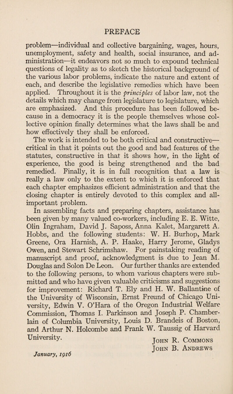 problem—individual and collective bargaining, wages, hours, unemployment, safety and health, social insurance, and ad¬ ministration—it endeavors not so much to expound technical questions of legality as to sketch the historical background of the various labor problems, indicate the nature and extent of each, and describe the legislative remedies which have been applied. Throughout it is the principles of labor law, not the details which may change from legislature to legislature, which are emphasized. And this procedure has been followed be¬ cause in a democracy it is the people themselves whose col¬ lective opinion finally determines what the laws shall be and how effectively they shall be enforced. The work is intended to be both critical and constructive— critical in that it points out the good and bad features of the statutes, constructive in that it shows how, in the light of experience, the good is being strengthened and the bad remedied. Finally, it is in full recognition that a law is really a law only to the extent to which it is enforced that each chapter emphasizes efficient administration and that the closing chapter is entirely devoted to this complex and all- important problem. In assembling facts and preparing chapters, assistance has been given by many valued co-workers, including E. E. Witte, Olin Ingraham, David J. Saposs, Anna Kalet, Margarett A. Hobbs, and the following students: W. H. Burhop, Mark Greene, Ora Harnish, A. P. Haake, Harry Jerome, Gladys Owen, and Stewart Schrimshaw. For painstaking reading of manuscript and proof, acknowledgment is due to Jean M. Douglas and Solon De Leon. Our further thanks are extended to the following persons, to whom various chapters were sub¬ mitted and who have given valuable criticisms and suggestions for improvement: Richard T. Ely and H. W. Ballantkie of the University of Wisconsin, Ernst Freund of Chicago Uni¬ versity, Edwin V. O’Hara of the Oregon Industrial Welfare Commission, Thomas I. Parkinson and Joseph P. Chamber- lain of Columbia University, Louis D. Brandeis of Boston, and Arthur N. Holcombe and Frank W. Taussig of Harvard University. John R. Commons John B. Andrews January, 1916