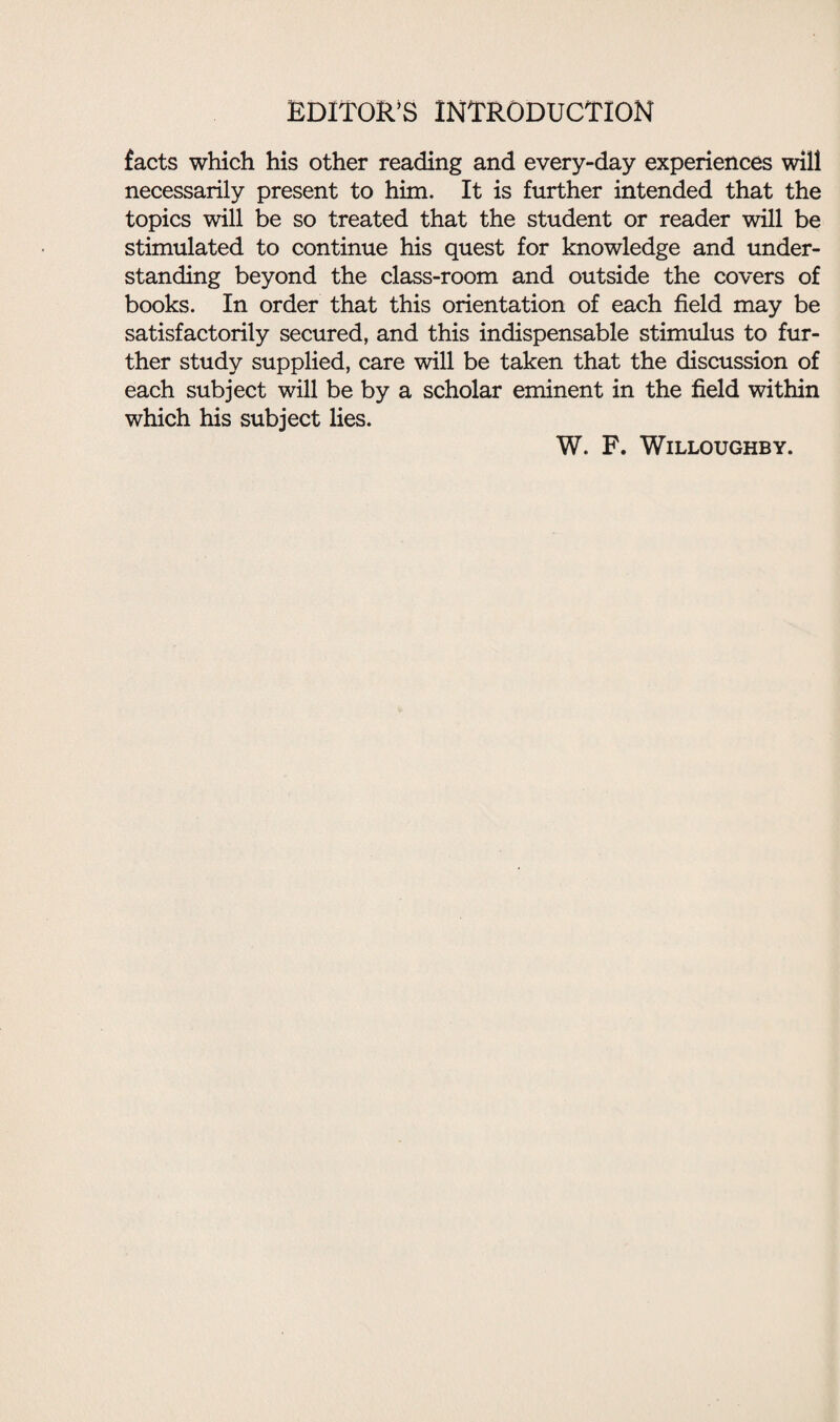 EDITOR’S INTRODUCTION facts which his other reading and every-day experiences will necessarily present to him. It is further intended that the topics will be so treated that the student or reader will be stimulated to continue his quest for knowledge and under¬ standing beyond the class-room and outside the covers of books. In order that this orientation of each field may be satisfactorily secured, and this indispensable stimulus to fur¬ ther study supplied, care will be taken that the discussion of each subject will be by a scholar eminent in the field within which his subject lies. W. F. Willoughby.