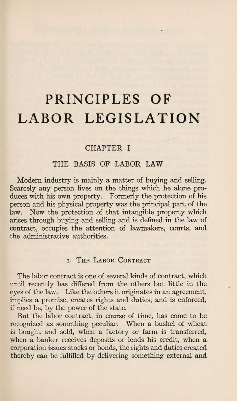 LABOR LEGISLATION CHAPTER I THE BASIS OF LABOR LAW Modem industry is mainly a matter of buying and selling. Scarcely any person lives on the things which he alone pro¬ duces with his own property. Formerly the protection of his person and his physical property was the principal part of the law. Now the protection of that intangible property which arises through buying and selling and is defined in the law of contract, occupies the attention of lawmakers, courts, and the administrative authorities. i. The Labor Contract The labor contract is one of several kinds of contract, which until recently has differed from the others but little in the eyes of the law. Like the others it originates in an agreement, implies a promise, creates rights and duties, and is enforced, if need be, by the power of the state. But the labor contract, in course of time, has come to be recognized as something peculiar. When a bushel of wheat is bought and sold, when a factory or farm is transferred, when a banker receives deposits or lends his credit, when a corporation issues stocks or bonds, the rights and duties created thereby can be fulfilled by delivering something external and