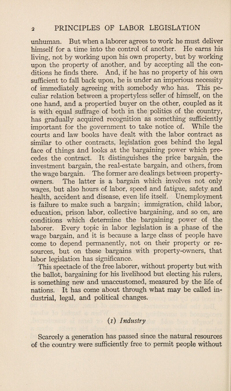 unhuman. But when a laborer agrees to work he must deliver himself for a time into the control of another. He earns his living, not by working upon his own property, but by working upon the property of another, and by accepting all the con¬ ditions he finds there. And, if he has no property of his own sufficient to fall back upon, he is under an imperious necessity of immediately agreeing with somebody who has. This pe¬ culiar relation between a propertyless seller of himself, on the one hand, and a propertied buyer on the other, coupled as it is with equal suffrage of both in the politics of the country, has gradually acquired recognition as something sufficiently important for the government to take notice of. While the courts and law books have dealt with the labor contract as similar to other contracts, legislation goes behind the legal face of things and looks at the bargaining power which pre¬ cedes the contract. It distinguishes the price bargain, the investment bargain, the real-estate bargain, and others, from the wage bargain. The former are dealings between property- owners. The latter is a bargain which involves not only wages, but also hours of labor, speed and fatigue, safety and health, accident and disease, even life itself. Unemployment is failure to make such a bargain; immigration, child labor, education, prison labor, collective bargaining, and so on, are conditions which determine the bargaining power of the laborer. Every topic in labor legislation is a phase of the wage bargain, and it is because a large class of people have come to depend permanently, not on their property or re¬ sources, but on these bargains with property-owners, that labor legislation has significance. This spectacle of the free laborer, without property but with the ballot, bargaining for his livelihood but electing his rulers, is something new and unaccustomed, measured by the life of nations. It has come about through what may be called in¬ dustrial, legal, and political changes. (i) Industry Scarcely a generation has passed since the natural resources of the country were sufficiently free to permit people without