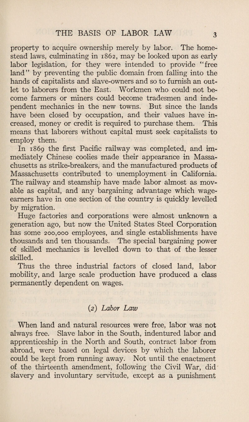 property to acquire ownership merely by labor. The home¬ stead laws, culminating in 1862, may be looked upon as early labor legislation, for they were intended to provide “free land” by preventing the public domain from falling into the hands of capitalists and slave-owners and so to furnish an out¬ let to laborers from the East. Workmen who could not be¬ come farmers or miners could become tradesmen and inde¬ pendent mechanics in the new towns. But since the lands have been closed by occupation, and their values have in¬ creased, money or credit is required to purchase them. This means that laborers without capital must seek capitalists to employ them. In 1869 the first Pacific railway was completed, and im¬ mediately Chinese coolies made their appearance in Massa¬ chusetts as strike-breakers, and the manufactured products of Massachusetts contributed to unemployment in California. The railway and steamship have made labor almost as mov¬ able as capital, and any bargaining advantage which wage- earners have in one section of the country is quickly levelled by migration. Huge factories and corporations were almost unknown a generation ago, but now the United States Steel Corporation has some 200,000 employees, and single establishments have thousands and ten thousands. The special bargaining power of skilled mechanics is levelled down to that of the lesser skilled. Thus the three industrial factors of closed land, labor mobility, and large scale production have produced a class permanently dependent on wages. (2) Labor Law When land and natural resources were free, labor was not always free. Slave labor in the South, indentured labor and apprenticeship in the North and South, contract labor from abroad, were based on legal devices by which the laborer could be kept from running away. Not until the enactment of the thirteenth amendment, following the Civil War, did slavery and involuntary servitude, except as a punishment