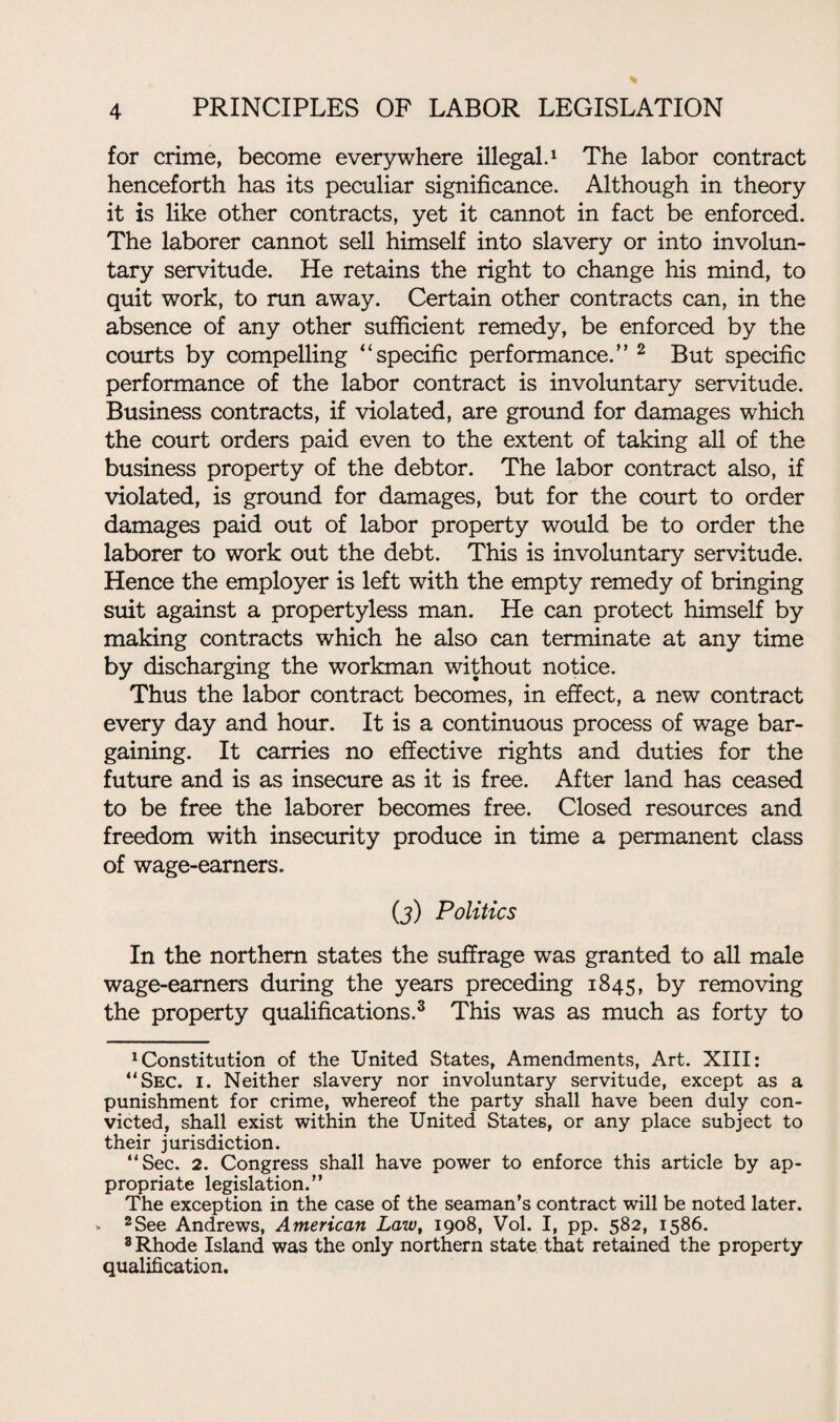 for crime, become everywhere illegal.1 The labor contract henceforth has its peculiar significance. Although in theory it is like other contracts, yet it cannot in fact be enforced. The laborer cannot sell himself into slavery or into involun¬ tary servitude. He retains the right to change his mind, to quit work, to run away. Certain other contracts can, in the absence of any other sufficient remedy, be enforced by the courts by compelling “specific performance.” 2 But specific performance of the labor contract is involuntary servitude. Business contracts, if violated, are ground for damages which the court orders paid even to the extent of taking all of the business property of the debtor. The labor contract also, if violated, is ground for damages, but for the court to order damages paid out of labor property would be to order the laborer to work out the debt. This is involuntary servitude. Hence the employer is left with the empty remedy of bringing suit against a propertyless man. He can protect himself by making contracts which he also can terminate at any time by discharging the workman without notice. Thus the labor contract becomes, in effect, a new contract every day and hour. It is a continuous process of wage bar¬ gaining. It carries no effective rights and duties for the future and is as insecure as it is free. After land has ceased to be free the laborer becomes free. Closed resources and freedom with insecurity produce in time a permanent class of wage-earners. (j) Politics In the northern states the suffrage was granted to all male wage-earners during the years preceding 1845, by removing the property qualifications.3 * * * * 8 This was as much as forty to 1 Constitution of the United States, Amendments, Art. XIII: “Sec. 1. Neither slavery nor involuntary servitude, except as a punishment for crime, whereof the party shall have been duly con¬ victed, shall exist within the United States, or any place subject to their jurisdiction. “Sec. 2. Congress shall have power to enforce this article by ap- p ropriate legislation.’ ’ The exception in the case of the seaman’s contract will be noted later. > 2See Andrews, American Law, 1908, Vol. I, pp. 582, 1586. 8 Rhode Island was the only northern state that retained the property qualification.