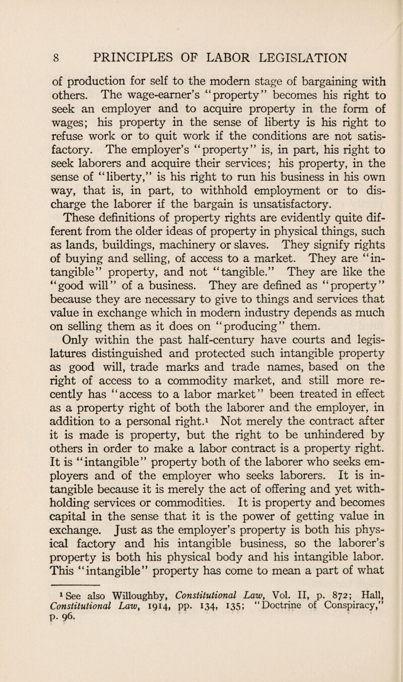 of production for self to the modem stage of bargaining with others. The wage-earner’s “property” becomes his right to seek an employer and to acquire property in the form of wages; his property in the sense of liberty is his right to refuse work or to quit work if the conditions are not satis¬ factory. The employer’s “property” is, in part, his right to seek laborers and acquire their services; his property, in the sense of “liberty,” is his right to run his business in his own way, that is, in part, to withhold employment or to dis¬ charge the laborer if the bargain is unsatisfactory. These definitions of property rights are evidently quite dif¬ ferent from the older ideas of property in physical things, such as lands, buildings, machinery or slaves. They signify rights of buying and selling, of access to a market. They are “in¬ tangible” property, and not “tangible.” They are like the “good will” of a business. They are defined as “property” because they are necessary to give to things and services that value in exchange which in modem industry depends as much on selling them as it does on “producing” them. Only within the past half-century have courts and legis¬ latures distinguished and protected such intangible property as good will, trade marks and trade names, based on the right of access to a commodity market, and still more re¬ cently has “access to a labor market” been treated in effect as a property right of both the laborer and the employer, in addition to a personal right.1 Not merely the contract after it is made is property, but the right to be unhindered by others in order to make a labor contract is a property right. It is “intangible” property both of the laborer who seeks em¬ ployers and of the employer who seeks laborers. It is in¬ tangible because it is merely the act of offering and yet with¬ holding services or commodities. It is property and becomes capital in the sense that it is the power of getting value in exchange. Just as the employer’s property is both his phys¬ ical factory and his intangible business, so the laborer’s property is both his physical body and his intangible labor. This “intangible” property has come to mean a part of what 1 See also Willoughby, Constitutional Law, Vol. II, p. 872; Hall, Constitutional Law, 1914, pp. 134, 135; “Doctrine of Conspiracy, P- 96,