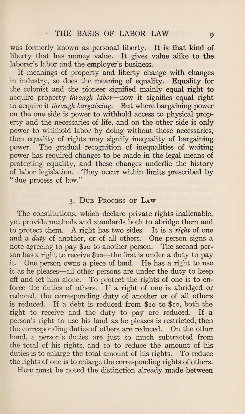 was formerly known as personal liberty. It is that kind of liberty that has money value. It gives value alike to the laborer’s labor and the employer’s business. If meanings of property and liberty change with changes in industry, so does the meaning of equality. Equality for the colonist and the pioneer signified mainly equal right to acquire property through labor—now it signifies equal right to acquire it through bargaining. But where bargaining power on the one side is power to withhold access to physical prop¬ erty and the necessaries of life, and on the other side is only power to withhold labor by doing without those necessaries, then equality of rights may signify inequality of bargaining power. The gradual recognition of inequalities of waiting power has required changes to be made in the legal means of protecting equality, and these changes underlie the history of labor legislation. They occur within limits prescribed by “due process of law.” 3. Due Process of Law The constitutions, which declare private rights inalienable, yet provide methods and standards both to abridge them and to protect them. A right has two sides. It is a right of one and a duty of another, or of all others. One person signs a note agreeing to pay $20 to another person. The second per¬ son has a right to receive $20—the first is under a duty to pay it. One person owns a piece of land. He has a right to use it as he pleases—all other persons are under the duty to keep off and let him alone. To protect the rights of one is to en¬ force the duties of others. If a right of one is abridged or reduced, the corresponding duty of another or of all others is reduced. If a debt is reduced from $20 to $10, both the right to receive and the duty to pay are reduced. If a person’s right to use his land as he pleases is restricted, then the corresponding duties of others are reduced. On the other hand, a person’s duties are just so much subtracted from the total of his rights, and so to reduce the amount of his duties is to enlarge the total amount of his rights. To reduce the rights of one is to enlarge the corresponding rights of others. Here must be noted the distinction already made between