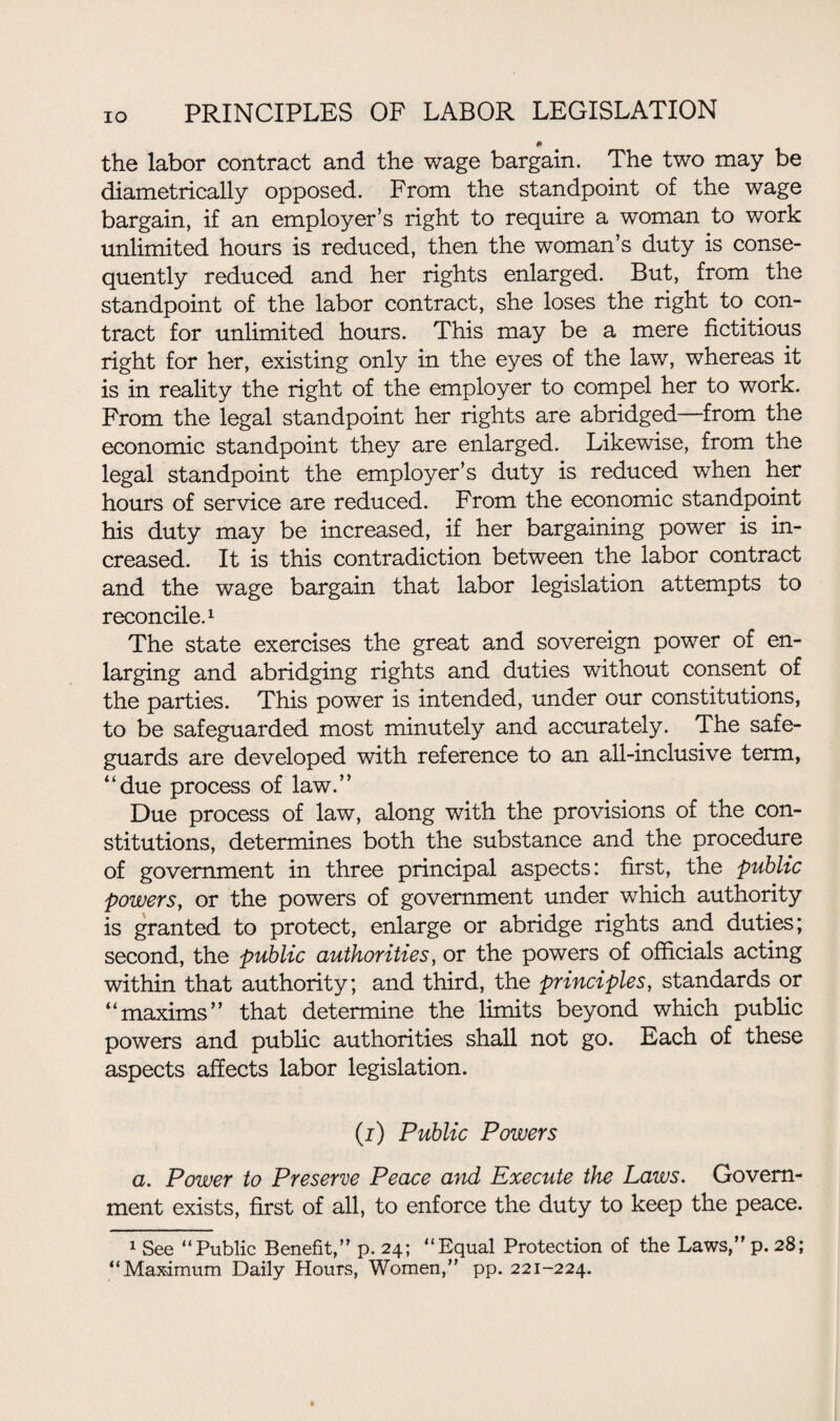 * the labor contract and the wage bargain. The two may be diametrically opposed. From the standpoint of the wage bargain, if an employer’s right to require a woman to work unlimited hours is reduced, then the woman’s duty is conse¬ quently reduced and her rights enlarged. But, from the standpoint of the labor contract, she loses the right to con¬ tract for unlimited hours. This may be a mere fictitious right for her, existing only in the eyes of the law, whereas it is in reality the right of the employer to compel her to work. From the legal standpoint her rights are abridged—from the economic standpoint they are enlarged. Likewise, from the legal standpoint the employer’s duty is reduced when her hours of service are reduced. From the economic standpoint his duty may be increased, if her bargaining power is in¬ creased. It is this contradiction between the labor contract and the wage bargain that labor legislation attempts to reconcile.1 The state exercises the great and sovereign power of en¬ larging and abridging rights and duties without consent of the parties. This power is intended, under our constitutions, to be safeguarded most minutely and accurately. The safe¬ guards are developed with reference to an all-inclusive term, “due process of law.” Due process of law, along with the provisions of the con¬ stitutions, determines both the substance and the procedure of government in three principal aspects: first, the public powers, or the powers of government under which authority is granted to protect, enlarge or abridge rights and duties; second, the public authorities, or the powers of officials acting within that authority; and third, the principles, standards or “maxims” that determine the limits beyond which public powers and public authorities shall not go. Each of these aspects affects labor legislation. (i) Public Powers a. Power to Preserve Peace and Execute the Laws. Govern¬ ment exists, first of all, to enforce the duty to keep the peace. 1 See “Public Benefit,” p. 24; “Equal Protection of the Laws,” p. 28; “Maximum Daily Hours, Women,” pp. 221-224.