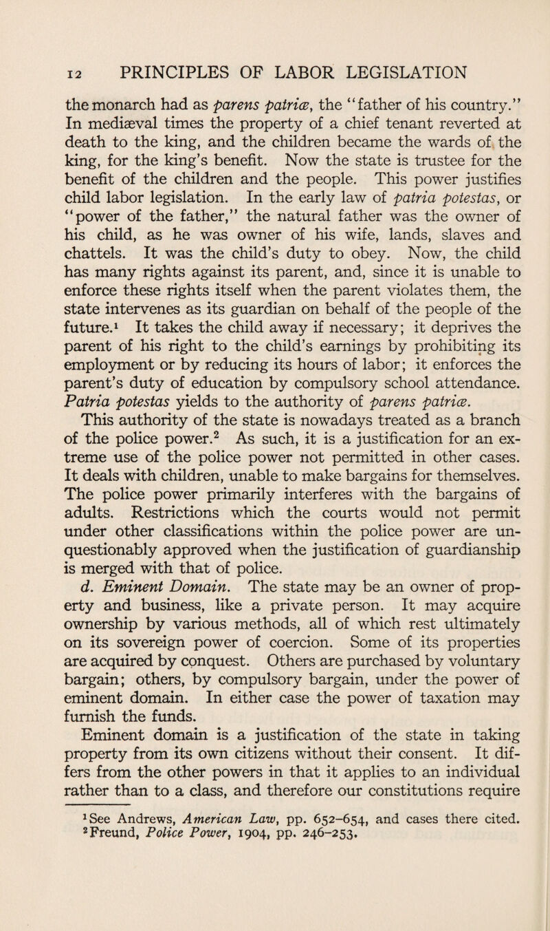 the monarch had as parens patrice} the “father of his country.” In mediaeval times the property of a chief tenant reverted at death to the king, and the children became the wards of the king, for the king’s benefit. Now the state is trustee for the benefit of the children and the people. This power justifies child labor legislation. In the early law of patria potestas, or “power of the father,” the natural father was the owner of his child, as he was owner of his wife, lands, slaves and chattels. It was the child’s duty to obey. Now, the child has many rights against its parent, and, since it is unable to enforce these rights itself when the parent violates them, the state intervenes as its guardian on behalf of the people of the future.1 It takes the child away if necessary; it deprives the parent of his right to the child’s earnings by prohibiting its employment or by reducing its hours of labor; it enforces the parent’s duty of education by compulsory school attendance. Patria potestas yields to the authority of parens patrice. This authority of the state is nowadays treated as a branch of the police power.2 As such, it is a justification for an ex¬ treme use of the police power not permitted in other cases. It deals with children, unable to make bargains for themselves. The police power primarily interferes with the bargains of adults. Restrictions which the courts would not permit under other classifications within the police power are un¬ questionably approved when the justification of guardianship is merged with that of police. d. Eminent Domain. The state may be an owner of prop¬ erty and business, like a private person. It may acquire ownership by various methods, all of which rest ultimately on its sovereign power of coercion. Some of its properties are acquired by conquest. Others are purchased by voluntary bargain; others, by compulsory bargain, under the power of eminent domain. In either case the power of taxation may furnish the funds. Eminent domain is a justification of the state in taking property from its own citizens without their consent. It dif¬ fers from the other powers in that it applies to an individual rather than to a class, and therefore our constitutions require xSee Andrews, American Law, pp. 652-654, and cases there cited. 2Freund, Police Power, 1904, pp. 246-253.