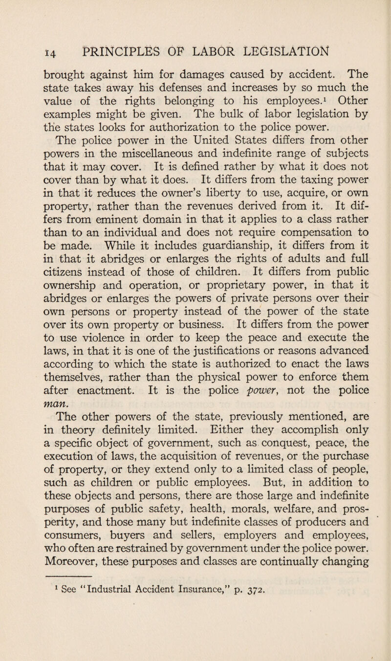 brought against him for damages caused by accident. The state takes away his defenses and increases by so much the value of the rights belonging to his employees.1 Other examples might be given. The bulk of labor legislation by the states looks for authorization to the police power. The police power in the United States differs from other powers in the miscellaneous and indefinite range of subjects that it may cover. It is defined rather by what it does not cover than by what it does. It differs from the taxing power in that it reduces the owner’s liberty to use, acquire, or own property, rather than the revenues derived from it. It dif¬ fers from eminent domain in that it applies to a class rather than to an individual and does not require compensation to be made. While it includes guardianship, it differs from it in that it abridges or enlarges the rights of adults and full citizens instead of those of children. It differs from public ownership and operation, or proprietary power, in that it abridges or enlarges the powers of private persons over their own persons or property instead of the power of the state over its own property or business. It differs from the power to use violence in order to keep the peace and execute the laws, in that it is one of the justifications or reasons advanced according to which the state is authorized to enact the laws themselves, rather than the physical power to enforce them after enactment. It is the police power, not the police man. The other powers of the state, previously mentioned, are in theory definitely limited. Either they accomplish only a specific object of government, such as conquest, peace, the execution of laws, the acquisition of revenues, or the purchase of property, or they extend only to a limited class of people, such as children or public employees. But, in addition to these objects and persons, there are those large and indefinite purposes of public safety, health, morals, welfare, and pros¬ perity, and those many but indefinite classes of producers and consumers, buyers and sellers, employers and employees, who often are restrained by government under the police power. Moreover, these purposes and classes are continually changing 1 See “Industrial Accident Insurance, p. 372.