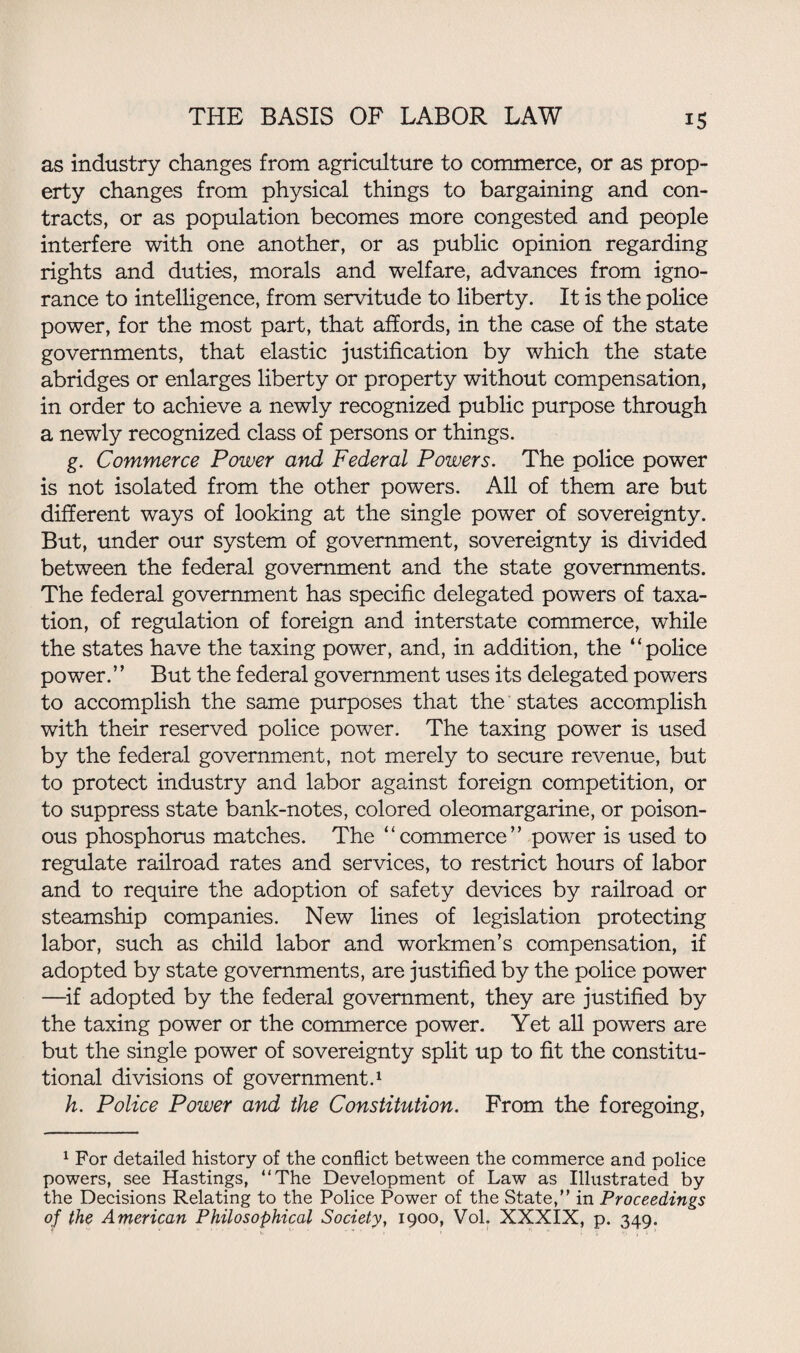 as industry changes from agriculture to commerce, or as prop¬ erty changes from physical things to bargaining and con¬ tracts, or as population becomes more congested and people interfere with one another, or as public opinion regarding rights and duties, morals and welfare, advances from igno¬ rance to intelligence, from servitude to liberty. It is the police power, for the most part, that affords, in the case of the state governments, that elastic justification by which the state abridges or enlarges liberty or property without compensation, in order to achieve a newly recognized public purpose through a newly recognized class of persons or things. g. Commerce Power and Federal Powers. The police power is not isolated from the other powers. All of them are but different ways of looking at the single power of sovereignty. But, under our system of government, sovereignty is divided between the federal government and the state governments. The federal government has specific delegated powers of taxa¬ tion, of regulation of foreign and interstate commerce, while the states have the taxing power, and, in addition, the “police power.” But the federal government uses its delegated powers to accomplish the same purposes that the states accomplish with their reserved police power. The taxing power is used by the federal government, not merely to secure revenue, but to protect industry and labor against foreign competition, or to suppress state bank-notes, colored oleomargarine, or poison¬ ous phosphorus matches. The “commerce” power is used to regulate railroad rates and services, to restrict hours of labor and to require the adoption of safety devices by railroad or steamship companies. New lines of legislation protecting labor, such as child labor and workmen’s compensation, if adopted by state governments, are justified by the police power —if adopted by the federal government, they are justified by the taxing power or the commerce power. Yet all powers are but the single power of sovereignty split up to fit the constitu¬ tional divisions of government.1 h. Police Power and the Constitution. From the foregoing, 1 For detailed history of the conflict between the commerce and police powers, see Hastings, “The Development of Law as Illustrated by the Decisions Relating to the Police Power of the State, in Proceedings of the American Philosophical Society, 1900, Vol. XXXIX, p. 349.