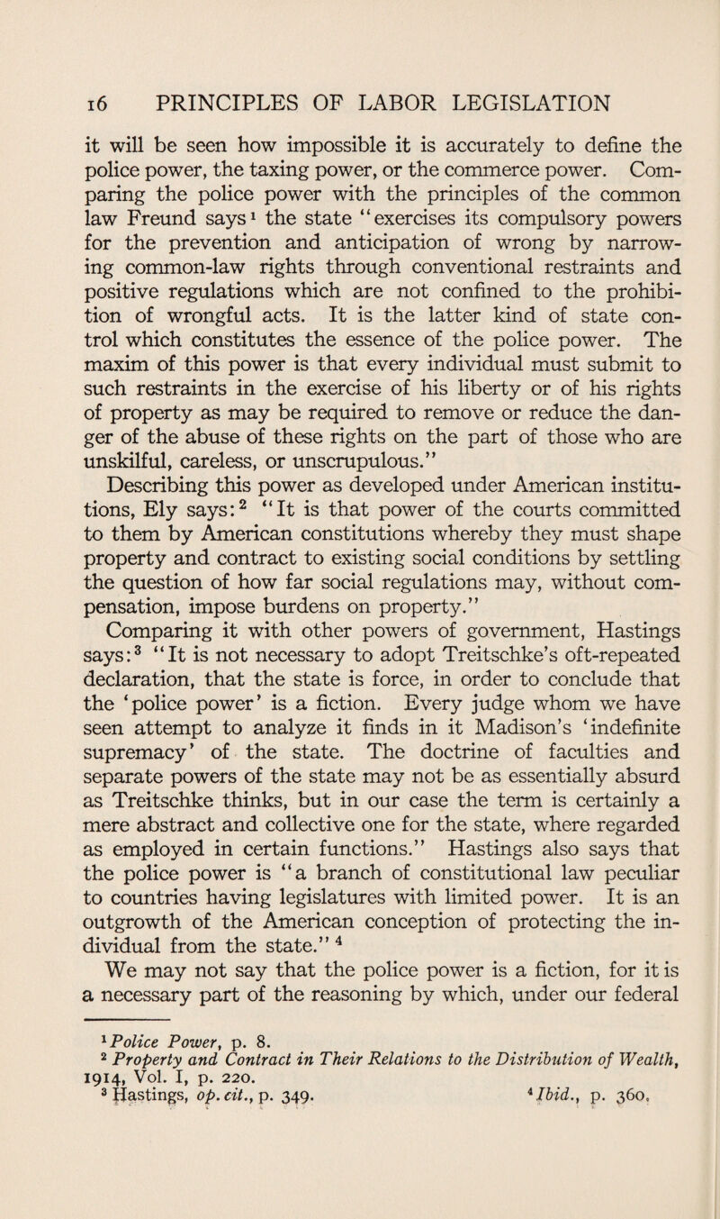 it will be seen how impossible it is accurately to define the police power, the taxing power, or the commerce power. Com¬ paring the police power with the principles of the common law Freund says1 the state “exercises its compulsory powers for the prevention and anticipation of wrong by narrow¬ ing common-law rights through conventional restraints and positive regulations which are not confined to the prohibi¬ tion of wrongful acts. It is the latter kind of state con¬ trol which constitutes the essence of the police power. The maxim of this power is that every individual must submit to such restraints in the exercise of his liberty or of his rights of property as may be required to remove or reduce the dan¬ ger of the abuse of these rights on the part of those who are unskilful, careless, or unscrupulous.” Describing this power as developed under American institu¬ tions, Ely says:2 “It is that power of the courts committed to them by American constitutions whereby they must shape property and contract to existing social conditions by settling the question of how far social regulations may, without com¬ pensation, impose burdens on property.” Comparing it with other powers of government, Hastings says:3 “It is not necessary to adopt Treitschke’s oft-repeated declaration, that the state is force, in order to conclude that the ‘police power’ is a fiction. Every judge whom we have seen attempt to analyze it finds in it Madison’s ‘indefinite supremacy’ of the state. The doctrine of faculties and separate powers of the state may not be as essentially absurd as Treitschke thinks, but in our case the term is certainly a mere abstract and collective one for the state, where regarded as employed in certain functions.” Hastings also says that the police power is “a branch of constitutional law peculiar to countries having legislatures with limited power. It is an outgrowth of the American conception of protecting the in¬ dividual from the state.” 4 We may not say that the police power is a fiction, for it is a necessary part of the reasoning by which, under our federal 1 Police Power, p. 8. 2 Property and Contract in Their Relations to the Distribution of Wealth, 1914, Vol. I, p. 220. 3 Hastings, op.cit., p. 349. *Ibid., p. 360,