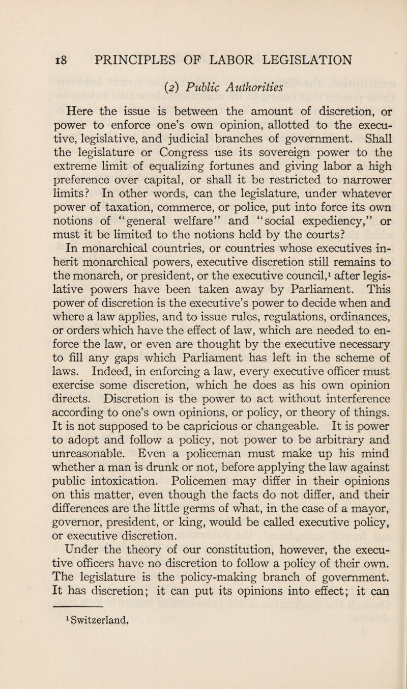 (2) Public Authorities Here the issue is between the amount of discretion, or power to enforce one’s own opinion, allotted to the execu¬ tive, legislative, and judicial branches of government. Shall the legislature or Congress use its sovereign power to the extreme limit of equalizing fortunes and giving labor a high preference over capital, or shall it be restricted to narrower limits? In other words, can the legislature, under whatever power of taxation, commerce, or police, put into force its own notions of “general welfare” and “social expediency,” or must it be limited to the notions held by the courts? In monarchical countries, or countries whose executives in¬ herit monarchical powers, executive discretion still remains to the monarch, or president, or the executive council,1 after legis¬ lative powers have been taken away by Parliament. This power of discretion is the executive’s power to decide when and where a law applies, and to issue rules, regulations, ordinances, or orders which have the effect of law, which are needed to en¬ force the law, or even are thought by the executive necessary to fill any gaps which Parliament has left in the scheme of laws. Indeed, in enforcing a law, every executive officer must exercise some discretion, which he does as his own opinion directs. Discretion is the power to act without interference according to one’s own opinions, or policy, or theory of things. It is not supposed to be capricious or changeable. It is power to adopt and follow a policy, not power to be arbitrary and unreasonable. Even a policeman must make up his mind whether a man is drunk or not, before applying the law against public intoxication. Policemen may differ in their opinions on this matter, even though the facts do not differ, and their differences are the little germs of what, in the case of a mayor, governor, president, or king, would be called executive policy, or executive discretion. Under the theory of our constitution, however, the execu¬ tive officers have no discretion to follow a policy of their own. The legislature is the policy-making branch of government. It has discretion; it can put its opinions into effect; it can 1 Switzerland,
