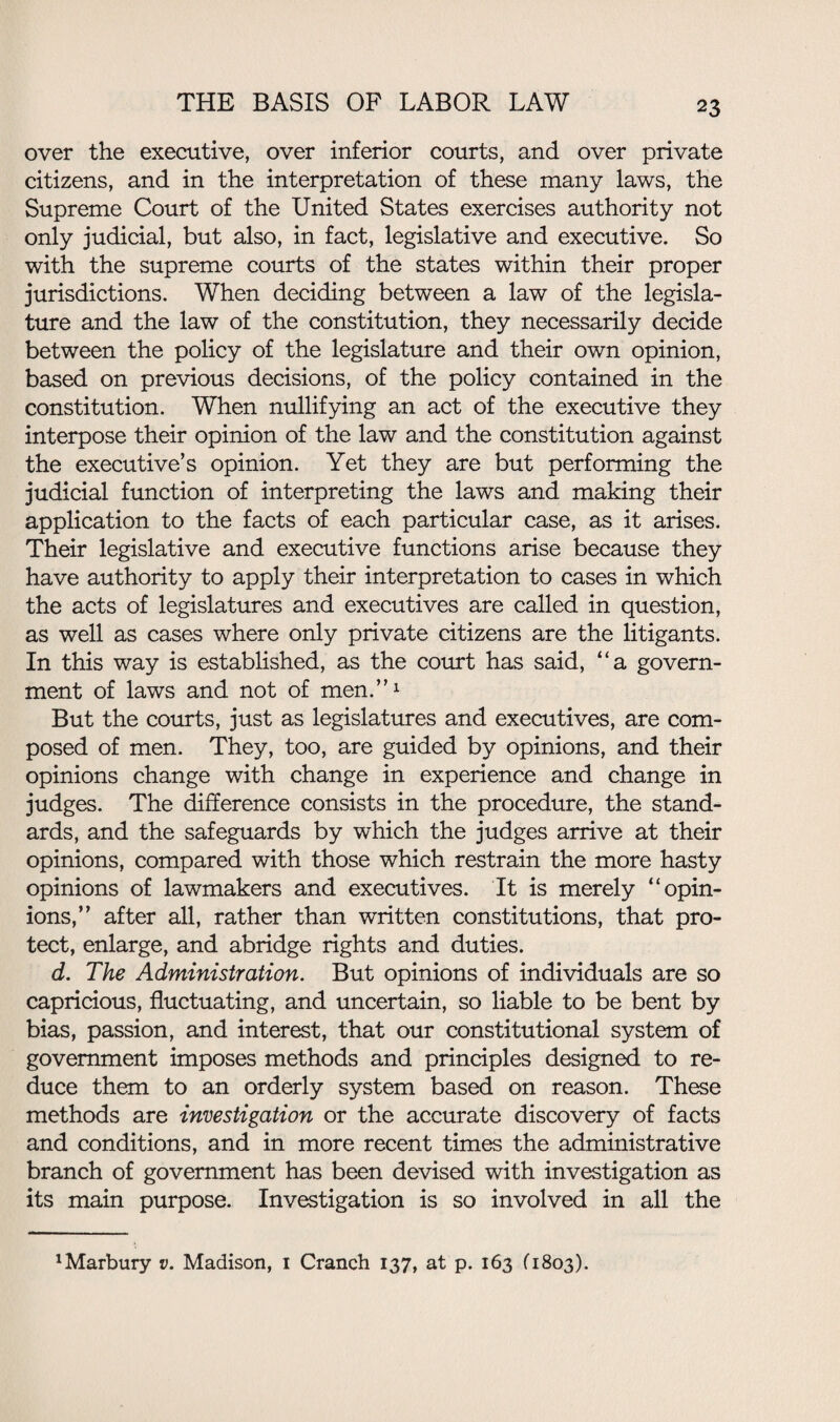 over the executive, over inferior courts, and over private citizens, and in the interpretation of these many laws, the Supreme Court of the United States exercises authority not only judicial, but also, in fact, legislative and executive. So with the supreme courts of the states within their proper jurisdictions. When deciding between a law of the legisla¬ ture and the law of the constitution, they necessarily decide between the policy of the legislature and their own opinion, based on previous decisions, of the policy contained in the constitution. When nullifying an act of the executive they interpose their opinion of the law and the constitution against the executive’s opinion. Yet they are but performing the judicial function of interpreting the laws and making their application to the facts of each particular case, as it arises. Their legislative and executive functions arise because they have authority to apply their interpretation to cases in which the acts of legislatures and executives are called in question, as well as cases where only private citizens are the litigants. In this way is established, as the court has said, “a govern¬ ment of laws and not of men.”1 But the courts, just as legislatures and executives, are com¬ posed of men. They, too, are guided by opinions, and their opinions change with change in experience and change in judges. The difference consists in the procedure, the stand¬ ards, and the safeguards by which the judges arrive at their opinions, compared with those which restrain the more hasty opinions of lawmakers and executives. It is merely “opin¬ ions,” after all, rather than written constitutions, that pro¬ tect, enlarge, and abridge rights and duties. d. The Administration. But opinions of individuals are so capricious, fluctuating, and uncertain, so liable to be bent by bias, passion, and interest, that our constitutional system of government imposes methods and principles designed to re¬ duce them to an orderly system based on reason. These methods are investigation or the accurate discovery of facts and conditions, and in more recent times the administrative branch of government has been devised with investigation as its main purpose. Investigation is so involved in all the xMarbury v. Madison, 1 Cranch 137, at p. 163 (1803).