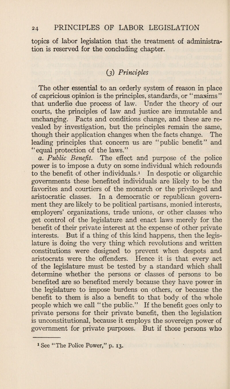 topics of labor legislation that the treatment of administra¬ tion is reserved for the concluding chapter. (j) Principles The other essential to an orderly system of reason in place of capricious opinion is the principles, standards, or “maxims” that underlie due process of law. Under the theory of our courts* the principles of law and justice are immutable and unchanging. Facts and conditions change, and these are re¬ vealed by investigation, but the principles remain the same, though their application changes when the facts change. The leading principles that concern us are “public benefit” and “equal protection of the laws.” a. Public Benefit. The effect and purpose of the police power is to impose a duty on some individual which redounds to the benefit of other individuals.1 In despotic or oligarchic governments these benefited individuals are likely to be the favorites and courtiers of the monarch or the privileged and aristocratic classes. In a democratic or republican govern¬ ment they are likely to be political partisans, monied interests, employers’ organizations, trade unions, or other classes who get control of the legislature and enact laws merely for the benefit of their private interest at the expense of other private interests. But if a thing of this kind happens, then the legis¬ lature is doing the very thing which revolutions and written constitutions were designed to prevent when despots and aristocrats were the offenders. Hence it is that every act of the legislature must be tested by a standard which shall determine whether the persons or classes of persons to be benefited are so benefited merely because they have power in the legislature to impose burdens on others, or because the benefit to them is also a benefit to that body of the whole people which we call “the public.” If the benefit goes only to private persons for their private benefit, then the legislation is unconstitutional, because it employs the sovereign power of government for private purposes. But if those persons who 1 See “The Police Power, p. 13.