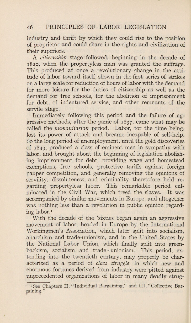 industry and thrift by which they could rise to the position of proprietor and could share in the rights and civilization of their superiors. A citizenship stage followed, beginning in the decade of 1820, when the propertyless man was granted the suffrage. This produced at once a revolutionary change in the atti¬ tude of labor toward itself, shown in the first series of strikes on a large scale for reduction of hours of labor with the demand for more leisure for the duties of citizenship as well as the demand for free schools, for the abolition of imprisonment for debt, of indentured service, and other remnants of the servile stage. Immediately following this period and the failure of ag¬ gressive methods, after the panic of 1837, came what may be called the humanitarian period. Labor, for the time being, lost its power of attack and became incapable of self-help. So the long period of unemployment, until the gold discoveries of 1849, produced a class of eminent men in sympathy with labor, and brought about the beginning of legislation abolish¬ ing imprisonment for debt, providing wage and homestead exemptions, free schools, protective tariffs against foreign pauper competition, and generally removing the opinions of servility, dissoluteness, and criminality theretofore held re¬ garding propertyless labor. This remarkable period cul¬ minated in the Civil War, which freed the slaves. It was accompanied by similar movements in Europe, and altogether was nothing less than a revolution in public opinion regard¬ ing labor.1 With the decade of the ’sixties began again an aggressive movement of labor, headed in Europe by the International Workingmen’s Association, which later split into socialism, anarchism, and trade-unionisnl, and in the United States by the National Labor Union, which finally split into green- backism, socialism, and trade-unionism. This period, ex¬ tending into the twentieth century, may properly be char¬ acterized as a period of class struggle, in which new and enormous fortunes derived from industry were pitted against unprecedented organizations of labor in many deadly strug- xSee Chapters II, “Individual Bargaining/' and III, “Collective Bar¬ gaining.
