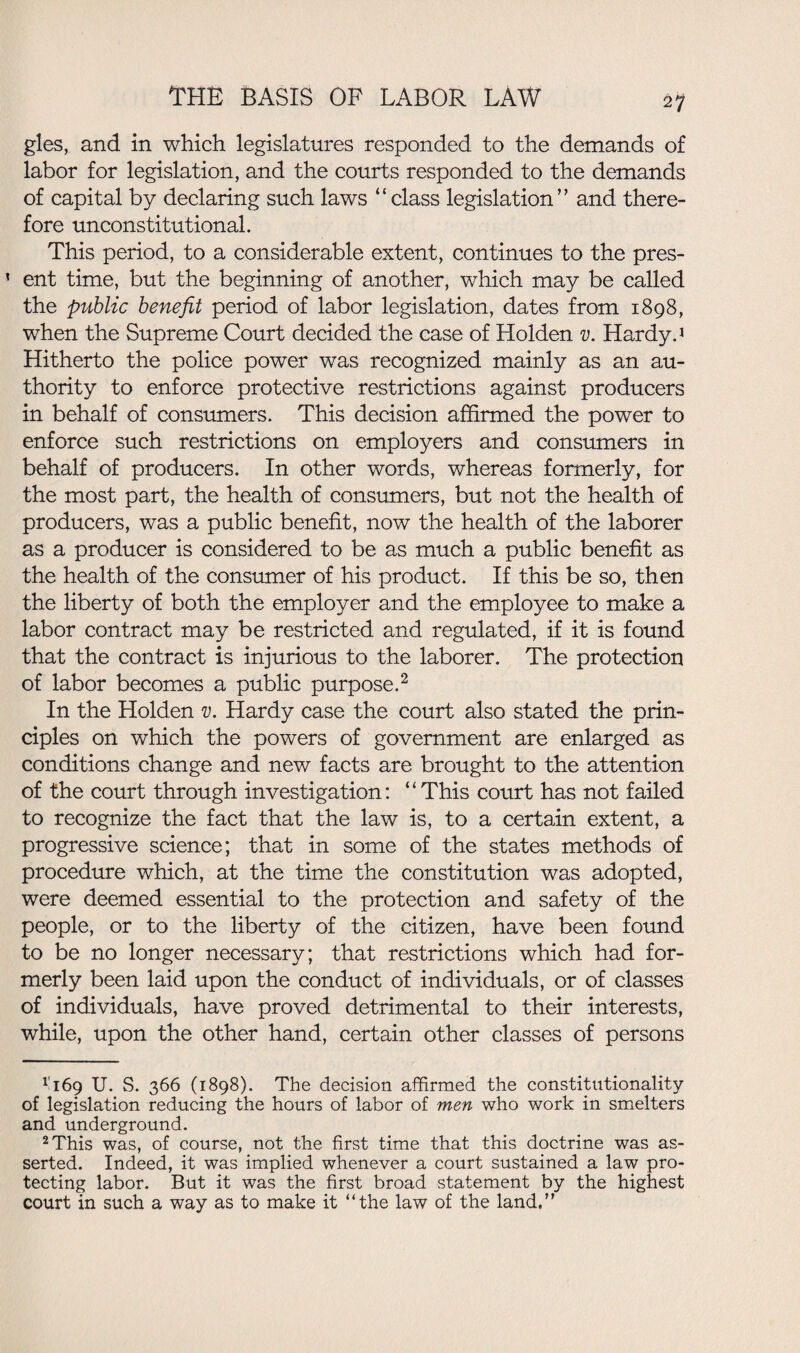 gles, and in which legislatures responded to the demands of labor for legislation, and the courts responded to the demands of capital by declaring such laws “class legislation’’ and there¬ fore unconstitutional. This period, to a considerable extent, continues to the pres¬ ent time, but the beginning of another, which may be called the public benefit period of labor legislation, dates from 1898, when the Supreme Court decided the case of Holden v. Hardy.1 Hitherto the police power was recognized mainly as an au¬ thority to enforce protective restrictions against producers in behalf of consumers. This decision affirmed the power to enforce such restrictions on employers and consumers in behalf of producers. In other words, whereas formerly, for the most part, the health of consumers, but not the health of producers, was a public benefit, now the health of the laborer as a producer is considered to be as much a public benefit as the health of the consumer of his product. If this be so, then the liberty of both the employer and the employee to make a labor contract may be restricted and regulated, if it is found that the contract is injurious to the laborer. The protection of labor becomes a public purpose.2 In the Holden v. Hardy case the court also stated the prin¬ ciples on which the powers of government are enlarged as conditions change and new facts are brought to the attention of the court through investigation: “This court has not failed to recognize the fact that the law is, to a certain extent, a progressive science; that in some of the states methods of procedure which, at the time the constitution was adopted, were deemed essential to the protection and safety of the people, or to the liberty of the citizen, have been found to be no longer necessary; that restrictions which had for¬ merly been laid upon the conduct of individuals, or of classes of individuals, have proved detrimental to their interests, while, upon the other hand, certain other classes of persons ri69 U. S. 366 (1898). The decision affirmed the constitutionality of legislation reducing the hours of labor of men who work in smelters and underground. 2 This was, of course, not the first time that this doctrine was as¬ serted. Indeed, it was implied whenever a court sustained a law pro¬ tecting labor. But it was the first broad statement by the highest court in such a way as to make it “the law of the land.”